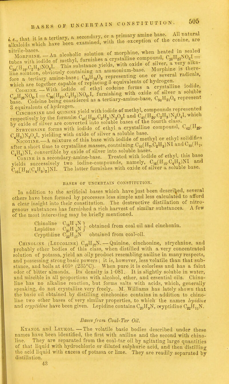 *tturn: =K mss? srs. ™ r ,H c H )NOJ. This substance yields, with oxide of silvei, a very ■«* r hNOI-oTh CJUNCU, furnishing with oxide of silver a soluble ^^eWl^L^L a tertiaifaniine-base, CSBH2108 represent 3 ^S^mlStSS^ yield with iodide of methyl, compounds represented «SSSS7&ft2 SmnliWPAffAI and C (II,.C21T3)N204I,winch bv oxide of silver are converted into soluble bases of the fourth class. Strychnine forms with iodide of ethyl a crystalline compound, C^Hja. C H IN 0 I vieldinpr with oxide of silver a soluble base. 4NiootikE'.-A mixture of this base with iodide of methyl or ethyl solidifies after a short time to crystalline masses, containing C10(lI7,t2H3)iNl anac)0piv, C.1UNI, convertible by oxide of silver into soluble bases. Conine is a secondary-amine-base. Treated with iodide of ethyl, this base yields successively two iodine-compounds, namely, C16(III5,C4IJ5)N1 and C,6[Hm(C4H6)j]NI. The latter furnishes with oxide of silver a soluble base. BASES OF UNCERTAIN CONSTITUTION. In addition to the artificial bases which have just been described, several others have been formed by processes less simple and less calculated to afford a clear insight into their constitution. The destructive distillation of nitro- genous substances has furnished a rich harvest of similar substances. A few of the most interesting may be briefly mentioned. Chinoline 0,8H 7N j obtained from coal oil and ciuchonin. Lepidine C20 9N J Cryptidine C^fl,^ obtained from coal-oil. Chinoline (Leucoline) C1STI17N.—Quinine, cinchonine, strychnine, and probably other bodies of this class, when distilled with a very concentrated solution of potassa, yield an oily product resembling aniline in many respects, and possessing strong basic powers ; it is, however, less volatile than that sub- stance, and boils at 460° (235°C). When pure it is colorless and has a faint odor of bitter almonds. Its density is 1-081. It is slightly soluble in water, and miscible in all proportions with alcohol, ether, and essential oils. Chino- line has no alkaline reaction, but forms salts with acids, which, generally speaking, do not crystallize very freely. M. Williams has lately shown that the basic oil obtained by distilling cinchonine contains in addition to chino- line two other bases of very similar properties, to which the names lepidine and cryptidine have been given. Lepidine contains C20H0N, cryptidine C^H^N. Bases from Coal-Tar Oil. Kyanol and Leukol.—The volatile basic bodies described under these names have been identified, the first with aniline and the second with chino- line. They are separated from the coal-tar oil by agitating large quantities of that liquid with hydrochloric or diluted sulphuric acid, and then distilling the acid liquid with excess of potassa or lime. They are readily separated by distillation. 43