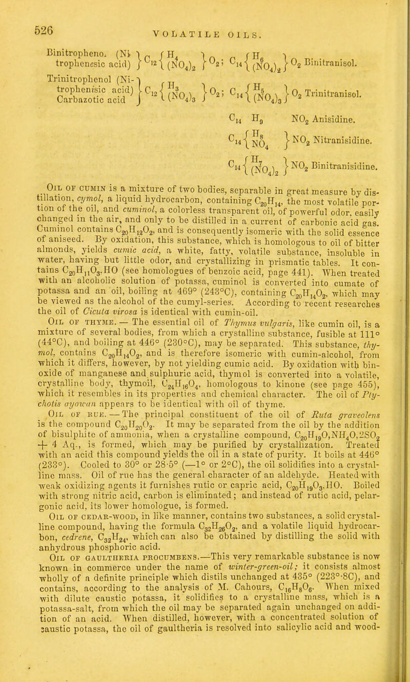 Binitrophcno, (Ni \p fH \ (\\ -\ trophencsic acid) / 12i(N04)2 Ch \ mQ\ \ °2 Biuitrnnisol. Trinitrophcnol (Ni- J ssss^sic-{ fe. c..{fNoi)S}o,T,™ilr.„is„,. N02 Anisidine. | ^[q4 I N02 Nitranisidine. 0« | ^ | N02 Binitranisidinc. Oil of cumin is a mixture of two bodies, separable in great measure by dis- tillation cymol, a liquid hydrocarbon, containing C20HI4, the most volatile por- tion of the oil, and cummol, a colorless transparent oil, of powerful odor easily changed in the air, and only to be distilled in a current of carbonic acid gas Cuminol contains C20H12O2, and is consequently isomeric with the solid essence of aniseed. By oxidation, this substance, which is homologous to oil of bitter almonds, yields cumic acid, a white, fatty, volatile substance, insoluble in water, having but little odor, and crystallizing in prismatic tables. It con- tains C20HMO3.IIO (see homologues of benzoic acid, page 441). When treated with an alcoholic solution of potassa, cuminol is converted into cumate of potassa and an oil, boiling at 469° (2430Cj; containing C20HuO2, which may be viewed as the alcohol of the cumyl-series. According to recent researches the oil of Cicula virosa is identical with cumin-oil. Oil of thyme. — The essential oil of Thymus vulgaris, like cumin oil, is a mixture of several bodies, from which a crystalline substance, fusible at 111° (44°C), and boiling at 446° (230°C), may be separated. This substance, thy- mol, contains C20H14O2, and is therefore isomeric with cumin-alcohol, from which it differs, however, by not yielding cumic acid. By oxidation with bin- oxide of manganese and sulphuric acid, thymol is converted into a volatile, crystalline body, thymoil, C24H1604, homologous to kinoue (see page 455), which it resembles in its properties and chemical character. The oil of Ply- chotis ayawan appears to be identical with oil of thyme. Oil of huk.—The principal constituent of the oil of Ruta graveolens is the compound C20II20O2. It may be separated from the oil by the addition of bisulphite of ammonia, when a crystalline compound, C20H,9O,NH4O,2SO2 -4- 4 Aq., is formed, which may be purified by crystallization. Treated with an acid this compound yields the oil in a state of purity. It boils at 446° (233°). Cooled to 30° or 28-5° (—1° or 2°C), the oil solidifies into a crystal- line mass. Oil of rue has the general character of an aldehyde. Heated with weak oxidizing agents it furnishes rutic or capric acid, CjjoII^Oj.HO. Boiled with strong nitric acid, carbon is eliminated; and instead of rutic acid, pelar- gonic acid, its lower homologue, is formed. Oil of cedar-wood, in like manner, contains two substances, a solid crystal- line compound, having the formula C32H2602, and a volatile liquid hydrocar- bon, cedrene, C32H24, which can also be obtained by distilling the solid with anhydrous phosphoric acid. Oil of gaultheria procumbens.—This very remarkable substance is now known in commerce under the name of winter-green-oil; it consists almost wholly of a definite principle which distils unchanged at 435° (223°-8C), and contains, according to the analysis of M. Cahours, C)6H806. When mixed with dilute caustic potassa, it solidifies to a crystalline mass, which is n potassa-salt, from which the oil may be separated again unchanged on addi- tion of an acid. When distilled, however, with a concentrated solution of saustic potassa, the oil of gaultheria is resolved into salicylic acid and wood-