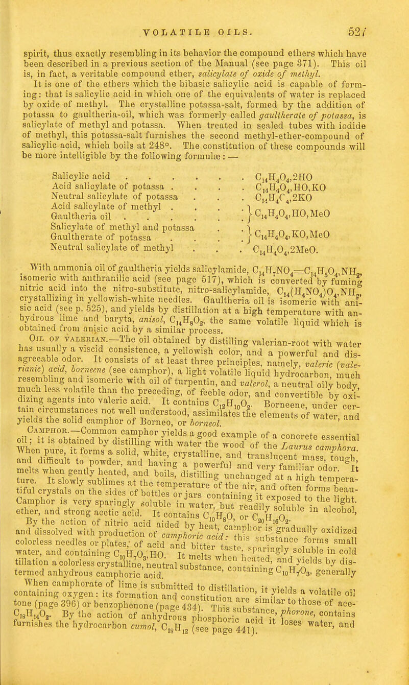 spirit, thus exactly resembling in its behavior the compound ethers which have been described in a previous section of the Manual (see page 371). This oil is, in fact, a veritable compound ether, salicylate of oxide of methyl. It is one of the ethers which the bibasic salicylic acid is capable of form- ing: that is salicylic acid in which one of the equivalents of water is replaced by oxide of methyl. The crystalline potassa-salt, formed by the addition of potassa to gaultheria-oil, which was formerly called gaultherate of potassa, is salicylate of methyl and potassa. When treated in sealed tubes with iodide of methyl, this potassa-salt furnishes the second methyl-ether-compound of salicylic acid, which boils at 248°. The constitution of these compounds will be more intelligible by the following formulte: — Salicylic acid C14H404,2HO Acid salicylate of potassa .... CHlI.,04,HO,KO Neutral salicylate of potassa . . . C,,fJ4C ,2KO Acid salicylate of methyl . . . . •)  Gaultheria oil } ^4H404>HO>Me0 Salicylate of methyl and potassa . ,|„ Gaultherate of potassa . . . < j C14li404,kO,MeO Neutral salicylate of methyl . . . C14H404,2MeO. With ammonia oil of gaultheria yields salicylamide, C14H„N04=CuH 0 Nil isomeric with anthranilic acid (see page 517), which is converted by fumin* nitric acid into the nitro-substitute, nitro-salicylamide, C,,(H,NO.)0 NH° crystallizing in yellowish-white needles. Gaultheria oil is isomeric with ani- sic acid (see p. 525), and yields by distillation at a high temperature with an- hydrous lime and baryta; dnisol, Cl4H802, the same volatile liquid which is obtained irom anisic acid by a similar process. Oil of valjebian.— The oil obtained by distilling valerian-root with water has usually a viscid consistence, a yellowish color, and a powerful and dis- agreeable odor. It consists of at least three principles, namely, valeric (vale- name) acid, bornee.ne (see camphor), a light volatile liquid hydrocarbon much resembling and isomeric with oil of turpentin, and valerol, a neutral oily body much less volatile than the preceding, of feeble odor, and convertible by oxi- dizing agents into valeric acid. It contains C12H10O2. Borneene under cer- tain circumstances not well understood, assimilates the elements of water and yields the solid camphor of Borneo, or borneol ' Camphor-Common camphor yields a good example of a concrete essential oil; it is obtained by distilling with water the wood^f the La^TcalTra When pure it forms a solid, white, crystalline, and translucent mass TonZh By the action of nitric acid aidPd hv hilt \ 30- 16 2- am/dissolved with vM^^S^^^^^B^fr -idized colorless needles or plates; of acid and1 b ttata, Z0™3 Rma11 water, and containing C,nk,0 HO It m It Ji i soluble in cold filiation aoolorlesscr^ by dis- termed anhydrous camphoric acid. containing C10H7-O3, generally When camphorate of lime is submitted to di«Hiinf,-„„ :* • u containing oxygen: its formation and ,111 ' * ^]ds 51 Volatile oiI tone (page39G)°or b^h^^i^ ^ »«nilar to those of ace- C^A- Byihe actio? ot^^X^^f^^« furnishes the hydrocarbon cuml/C^ (see pa°eUl) ' ^