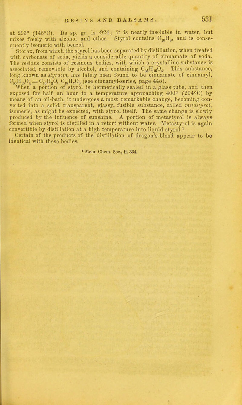 at 293° (145°C). Its sp. gr. is -924; it is nearly insoluble in water, but mixes freely with alcohol and ether. Styrol contains Cl6II8, and is conse- quently isomeric with benzol. Storax, from which the styrol has been separated by distillation, when treated with carbonate of soda, yields a considerable quantity of cinnarnate of soda. The residue consists of resinous bodies, with which a crystalline substance is associated, removable by alcohol, and containing 03811,504. This substance, long known as styracin, has lately been found to be cinnarnate of cinnamyl, C^H^O,. = C18H90, C18H703 (see cinnamyl-series, page 445). When a portion of styrol is hermetically sealed in a glass tube, and then exposed for half an hour to a temperature approaching 400° (204°0) by means of an oil-bath, it undergoes a most remarkable change, becoming con- verted into a solid, transparent, glassy, fusible substance, called metastyrol, isomeric, as might be expected, with styrol itself. The same change is slowly produced by the influence of sunshine. A portion of metastyrol is always formed when styrol is distilled in a retort without water. Metastyrol is again convertible by distillation at a high temperature into liquid styrol.1 Certain of the products of the distillation of dragon's-blood appear to be identical with these bodies. 1 Mem. Chem. Soc, ii. 334.