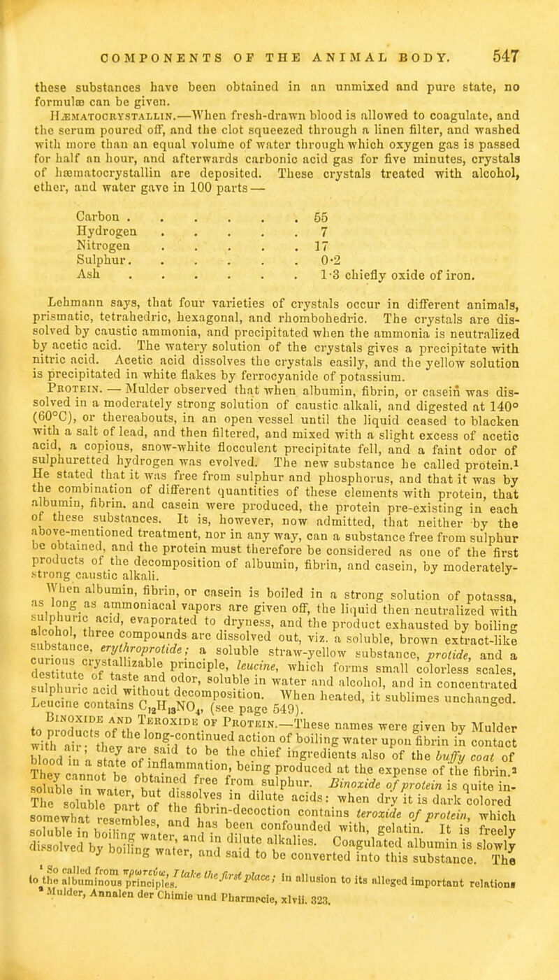 these substances havo been obtained in an unmixed and pure state, no formuta can be given. HiEMATOCRYSTALLiN.—When fresh-drawn blood is allowed to coagulate, and the scrum poured oft*, and the clot squeezed through a linen filter, and washed with more than an equal volume of water through which oxygen gas is passed for half an hour, and afterwards carbonic acid gas for five minutes, crystals of hamiatocrystallin are deposited. These crystals treated with alcohol, ether, and water gave in 100 parts — Carbon 55 Hydrogen 7 Nitrogen 17 Sulphur. . . . . .0-2 Ash 1-3 chiefly oxide of iron. Lehmann says, that four varieties of crystals occur in different animals, prismatic, tetrahedric, hexagonal, and rhombohedric. The crystals are dis- solved by caustic ammonia, and precipitated when the ammonia is neutralized by acetic acid. The watery solution of the crystals gives a precipitate with nitric acid. Acetic acid dissolves the crystals easily, and the yellow solution is precipitated in white flakes by ferrocyanido of potassium. Pkoteis. — Mulder observed that when albumin, fibrin, or casein was dis- solved in a moderately strong solution of caustic alkali, and digested at 140° (60°C), or thereabouts, in an open vessel until the liquid ceased to blacken with a salt of lead, and then filtered, and mixed with a slight excess of acetic acid, a copious, snow-white flocculent precipitate fell, and a faint odor of sulphuretted hydrogen was evolved. The new substance he called protein.* He stated that it was free from sulphur and phosphorus, and that it was by the combination of different quantities of these elements with protein, that albumin, fibrin, and casein were produced, the protein pre-existing in each of these substances. It is, however, now admitted, that neither by the above-mentioned treatment, nor in any way, can a substance free from sulphur be obtained and the protein must therefore be considered as one of the first products of the decomposition of albumin, fibrin, and casein, by moderately- strong caustic alkali. J When albumin, fibrin, or casein is boiled in a strong solution of potassa, as long as ammomacal vapors are given off, the liquid then neutralized with S™. acld' evaporated to dryness, and the product exhausted by boiling S2S compounds are dissolved out, viz. a soluble, brown extract-like ^T3 k^m°P^0itde'' a r1U,ble str™-y*U™ -substance, prolide, and a State^t^^-^P1?J^' Whidl f0rms sma11 colorless scales, uln „ ic aoi 1 wm t°id°r' 8°lub 6 in Water and a,cohn,> and ia concentrated Lcuc e cortain, P°ff dc£omPOSltl0n- Wen heated, it sublimes unchanged, leucine contains CI2H13N04, (see page 549). h to nroducts\AfNtLT,r°XIDE,OF Pf0TEIN-^ese names were given by Mulder with air thL , l0DS-ccmtlnued action of boiling water upon fibrin in contact blood i 'a stZ „f-8S t0 \e Cbi6f ^S'-c^nts also of the buffy coat of blood n a state of inflammation, being produced at the expense of the fibrin a SeTito/5 'r ^ SU,pbur- J protein isquit\n- Th8olubir?art o? fhTfir?? ^ dilUte acids: When d'T it is dark colored Rolnpww P u\ ° fibrm-decoction contains teroxide of protein which soTub7e in briTT S'» h,a-S beCU confounded with, gelatin. It is' freely Stotodbyb^Z^i Snd * dUf° alkalieS Coagulated albumin is slow y by boiling water, and said to be converted into this substance. The ioZ Si?ousS^/'a/'e In »llusi- '0 its alleged important re.ation. Mulder, Annalen der Chimie und Ph.nnrcle, xlvii. 323.