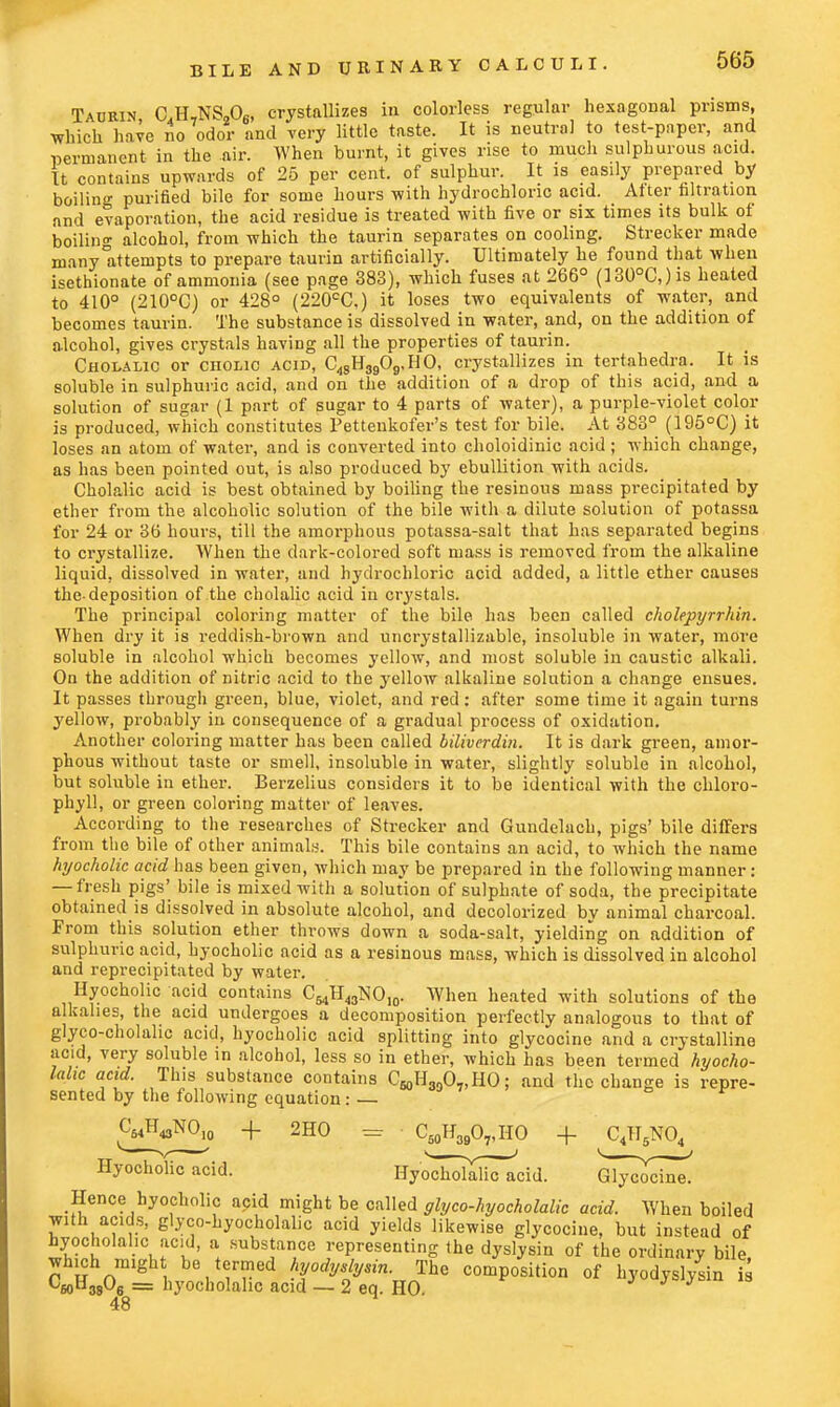 Taurin aH7NS-08, crystallizes in colorless regular hexagonal prisms, which have no odor and very little taste. It is neutral to test-paper, and permanent in the air. When burnt, it gives rise to much sulphurous acid. It contains upwards of 25 per cent, of sulphur. It is easily prepared by boiling purified bile for some hours with hydrochloric acid. Alter filtration and evaporation, the acid residue is treated with five or six times its bulk of boiling alcohol, from which the taurin separates on cooling. Strecker made many Attempts to prepare taurin artificially. Ultimately he found that when isethionate of ammonia (see page 383), which fuses at 266° (]30°C,)is heated to 410° (210°C) or 428° (220CC,) it loses two equivalents of water, and becomes taurin. The substance is dissolved in water, and, on the addition of alcohol, gives crystals having all the properties of taurin. Cholalic or cholic acid, C48H3909,HO, crystallizes in tertahedra. It is soluble in sulphuric acid, and on the addition of a drop of this acid, and a solution of sugar (1 part of sugar to 4 parts of water), a purple-violet color is produced, which constitutes Pettenkofer's test for bile. At 383° (195°C) it loses an atom of water, and is converted into choloidinic acid; which change, as has been pointed out, is also produced by ebullition with acids. Cholalic acid is best obtained by boiling the resinous mass precipitated by ether from the alcoholic solution of the bile with a dilute solution of potassa for 24 or 36 hours, till the amorphous potassa-salt that has separated begins to crystallize. When the dark-colored soft mass is removed from the alkaline liquid, dissolved in water, and hydrochloric acid added, a little ether causes the-deposition of the cholalic acid in crystals. The principal coloring matter of the bile has been called cholepyrrhin. When dry it is reddish-brown and uncrystallizable, insoluble in water, more soluble in alcohol which becomes yellow, and most soluble in caustic alkali. On the addition of nitric acid to the yellow alkaline solution a change ensues. It passes through green, blue, violet, and red: after some time it again turns yellow, probably in consequence of a gradual process of oxidation. Another coloring matter has been called bitiverdin. It is dark green, amor- phous without taste or smell, insoluble in water, slightly soluble in alcohol, but soluble in ether. Berzelius considers it to be identical with the chloro- phyll, or green coloring matter of leaves. According to the researches of Strecker and Gundelach, pigs' bile differs from the bile of other animals. This bile contains an acid, to which the name hyocholic acid has been given, which may be prepared in the following manner: — fresh pigs' bile is mixed with a solution of sulphate of soda, the precipitate obtained is dissolved in absolute alcohol, and decolorized by animal charcoal. From this solution ether throws down a soda-salt, yielding on addition of sulphuric acid, hyocholic acid as a resinous mass, which is dissolved in alcohol and reprecipitated by water. Hyocholic acid contains C^H^NO,,,. When heated with solutions of the alkalies, the acid undergoes a decomposition perfectly analogous to that of glyco-cholahc acid, hyocholic acid splitting into glycocine and a crystalline acid, very soluble in alcohol, less so in ether, which has been termed hyocho- lalic acid. This substance contains C^O^HO; and the change is repre- sented by the following equation: <W,NO10 + 2HO = C50H39O7,HO + C4TI5N04 Hyocholic acid. ^oSaBcadd. G^y^in^ Hence hyocholic acid might be called glyco-hyocholalic acid. When boiled with acids, glyco-hyocholalic acid yields likewise glycocine, but instead of hyocholalic acid, a substance representing the dyslysiu of the ordinary bile, which might be termed hyodydysin. The composition of hyodyslysin i C60H38°6 = liyocholahc acid — 2 eq. HO. 48
