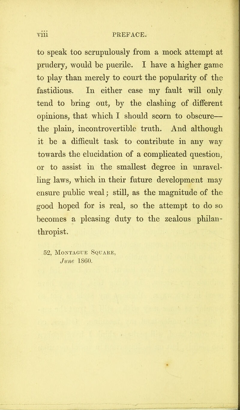 to speak too scrupulously from a mock attempt at prudery, would be puerile. I have a higher game to play than merely to court the popularity of the fastidious. In either case my fault will only tend to bring out, by the clashing of different opinions, that which I should scorn to obscure— the plain, incontrovertible truth. And although it be a difficult task to contribute in any way towards the elucidation of a complicated question, or to assist in the smallest degree in unravel* ling laws, which in their future development may ensure public weal; still, as the magnitude of the good hoped for is real, so the attempt to do so becomes a pleasing duty to the zealous philan- thropist. 52, Montague Square, June 1860.