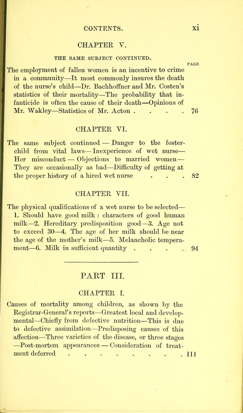 CHAPTER V. THE SAME SUBJECT CONTINUED. The employment of fallen women is an incentive to crime in a community—It most commonly insures the death of the nurse’s child—Dr. Bachhoffner and Mr. Costen’s statistics of their mortality—The probability that in- fanticide is often the cause of their death—Opinions of Mr. Wakley—Statistics of Mr. Acton . . . .76 CHAPTER VI. The same subject continued — Danger to the foster- child from vital laws—Inexperience of wet nurse— Her misconduct—Objections to married women — They are occasionally as bad—Difficulty of getting at the proper history of a hired wet nurse . . .82 CHAPTER VII. The physical qualifications of a wet nurse to be selected— 1. Should have good milk : characters of good human milk—2. Hereditary predisposition good—3. Age not to exceed 30—4. The age of her milk should be near the age of the mother’s milk—5. Melancholic tempera- ment—6. Milk in sufficient quantity . . . .94 PAET III. CHAPTER I. Causes of mortality among children, as shown by the Registrar-General’s reports—Greatest local and develop- mental—Chiefly from defective nutrition—This is due to defective assimilation—Predisposing causes of this affection—Three varieties of the disease, or three stages —Post-mortem appearances — Consideration of treat- ment deferred Ill