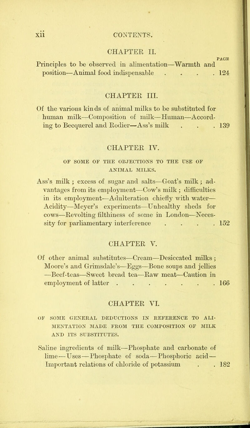 CHAPTER II. PAGE Principles to be observed in alimentation—Warmth and position—Animal food indispensable . . . .124 CHAPTER III. Of the various kinds of animal milks to be substituted for human milk—Composition of milk—Human—Accord- ing to Becquerel and Rodier—Ass’s milk . . .139 CHAPTER IY. OF SOME OF THE OBJECTIONS TO THE USE OF ANIMAL MILKS. Ass’s milk ; excess of sugar and salts—Goat’s milk; ad- vantages from its employment—Cow’s milk; difficulties in its employment—Adulteration chiefly with water— Acidity—Meyer’s experiments—Unhealthy sheds for cows—Revolting filthiness of some in London—Neces- sity for parliamentary interference . . . .152 CHAPTER V. Of other animal substitutes—Cream—Desiccated milks ; Moore’s and Grimsdale’s—Eggs—Bone soups and jellies —Beef-teas—Sweet bread tea—Raw meat—Caution in employment of latter .166 CHAPTER YI. OF SOME GENERAL DEDUCTIONS IN REFERENCE TO ALI- MENTATION MADE FROM THE COMPOSITION OF MILK AND ITS SUBSTITUTES. Saline ingredients of milk—Phosphate and carbonate of lime'—Uses — Phosphate of soda—Phosphoric acid— Important relations of chloride of potassium . .182