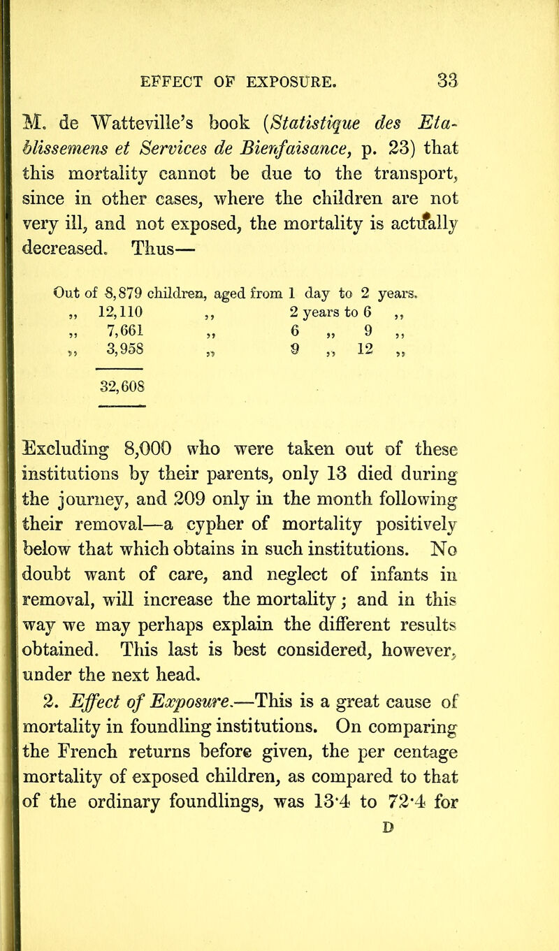 M. de Watteville’s book (Statistique des Eta- bliss emeus et Services de Bienfaisance, p. 23) that this mortality cannot be due to the transport, since in other cases, where the children are not very ill, and not exposed, the mortality is actually decreased. Thus—* Out of 8,879 children, aged from 1 day to 2 years. „ 12,110 ,, 2 years to 6 ,, „ 7,661 ,, 6 „ 9 ,, 3,958 „ 9 „ 12 „ 32,608 Excluding 8,000 who were taken out of these institutions by their parents, only 13 died during the journey, and 209 only in the month following their removal—a cypher of mortality positively below that which obtains in such institutions. No doubt want of care, and neglect of infants in removal, will increase the mortality; and in this way we may perhaps explain the different results obtained. This last is best considered, however, under the next head. 2. Effect of Exposure.—This is a great cause of mortality in foundling institutions. On comparing the French returns before given, the per centage mortality of exposed children, as compared to that of the ordinary foundlings, was 13*4 to 72*4 for