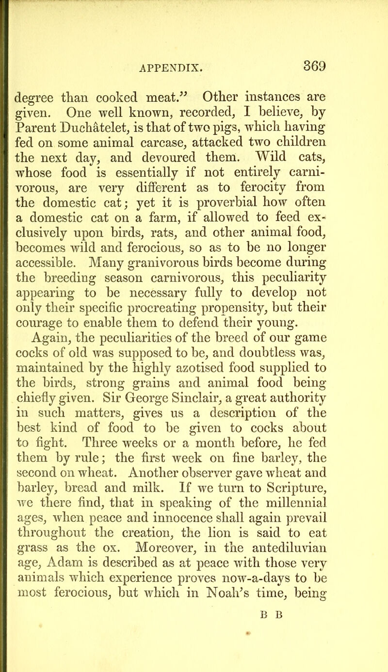 degree than cooked meat.” Other instances are given. One well known, recorded, I believe, by Parent Duchatelet, is that of two pigs, which having fed on some animal carcase, attacked two children the next day, and devoured them. Wild cats, whose food is essentially if not entirely carni- vorous, are very different as to ferocity from the domestic cat; yet it is proverbial how often a domestic cat on a farm, if allowed to feed ex- clusively upon birds, rats, and other animal food, becomes wild and ferocious, so as to be no longer accessible. Many granivorous birds become during the breeding season carnivorous, this peculiarity appearing to be necessary fully to develop not only their specific procreating propensity, but their courage to enable them to defend their young. Again, the peculiarities of the breed of our game cocks of old was supposed to be, and doubtless was, maintained by the highly azotised food supplied to the birds, strong grains and animal food being chiefly given. Sir George Sinclair, a great authority in such matters, gives us a description of the best kind of food to be given to cocks about to fight. Three weeks or a month before, he fed them by rule; the first week on fine barley, the second on wheat. Another observer gave wheat and barley, bread and milk. If we turn to Scripture, we there find, that in speaking of the millennial ages, when peace and innocence shall again prevail throughout the creation, the lion is said to eat grass as the ox. Moreover, in the antediluvian age, Adam is described as at peace with those very animals which experience proves now-a-days to be most ferocious, but which in NoalTs time, being B B