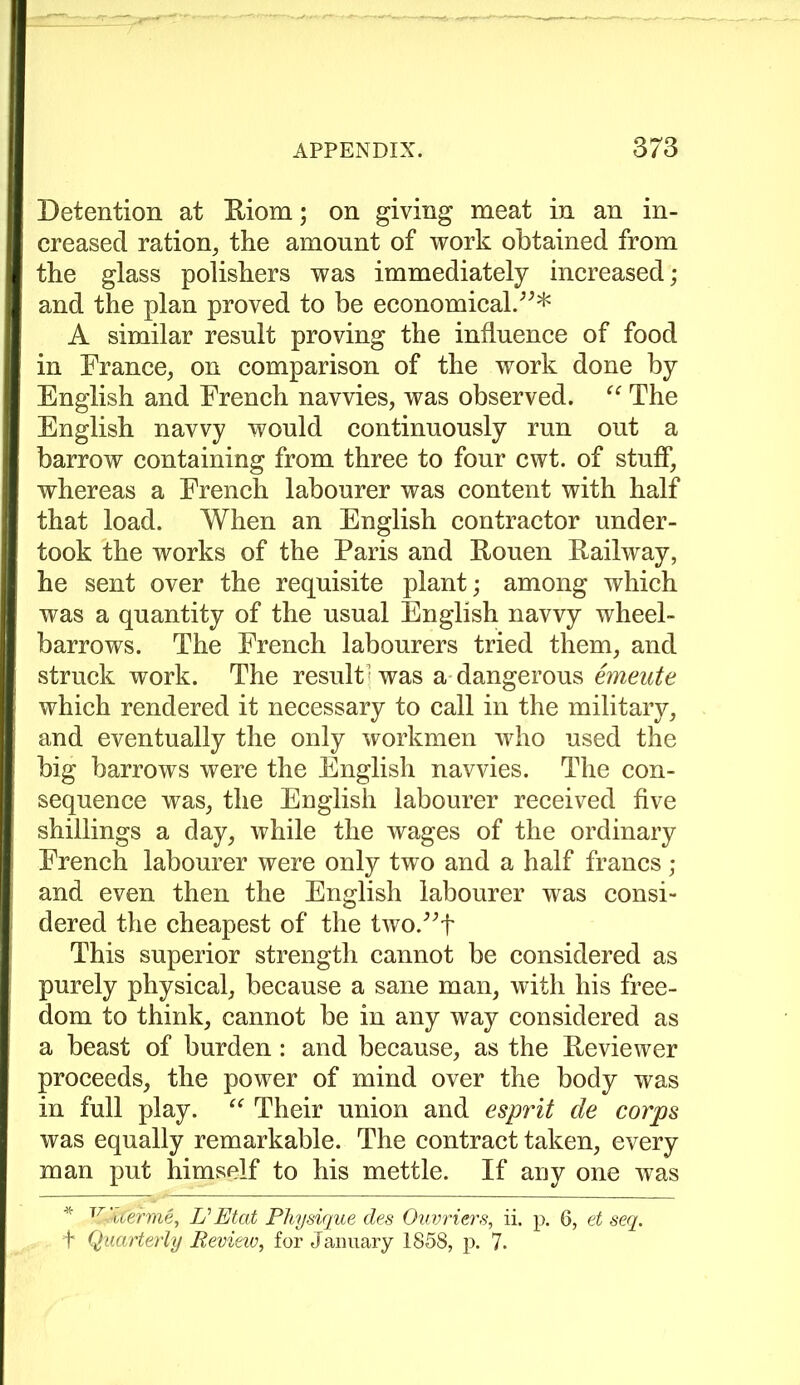 Detention at Riom; on giving meat in an in- creased ration, the amount of work obtained from the glass polishers was immediately increased; and the plan proved to be economical.”* A similar result proving the influence of food in France, on comparison of the work done by English and French navvies, was observed. “ The English navvy would continuously run out a barrow containing from three to four cwt. of stuff, whereas a French labourer was content with half that load. When an English contractor under- took the works of the Paris and Rouen Railway, he sent over the requisite plant; among which was a quantity of the usual English navvy wheel- barrows. The French labourers tried them, and struck work. The result^ was a dangerous emeute which rendered it necessary to call in the military, and eventually the only workmen who used the big barrows were the English navvies. The con- sequence was, the English labourer received five shillings a day, while the wages of the ordinary French labourer were only two and a half francs ; and even then the English labourer was consi- dered the cheapest of the two.”f This superior strength cannot be considered as purely physical, because a sane man, with his free- dom to think, cannot be in any way considered as a beast of burden: and because, as the Reviewer proceeds, the power of mind over the body was in full play. “ Their union and esprit de corps was equally remarkable. The contract taken, every man put himself to his mettle. If any one was * JrUterine, L'Etat Physique des Ouvriers, ii. p. 6, et seq. f Quarterly Review, for January 1858, p. 7.