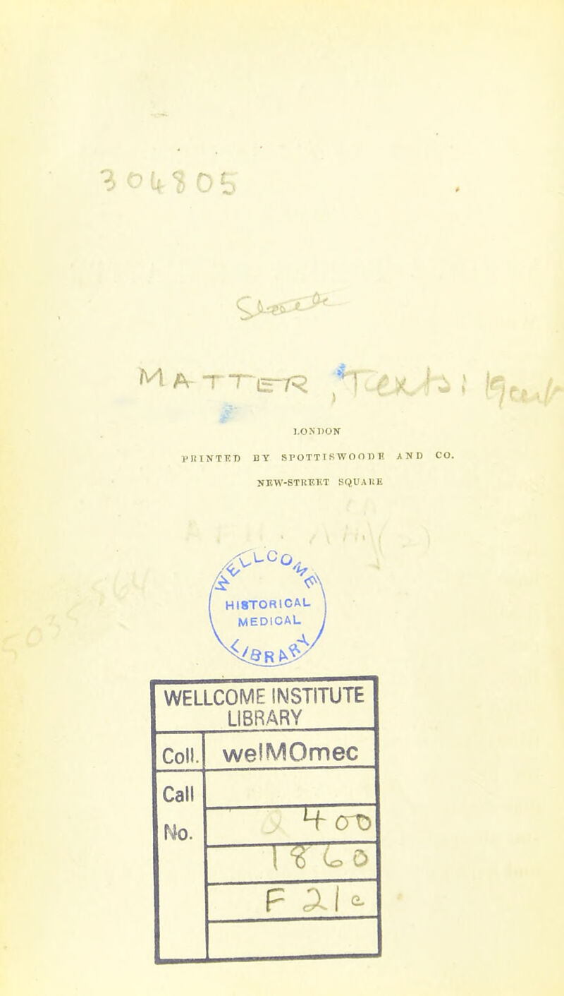 3 o (4- ^ 0 S LONDON PRINTT?T) BY SPOTTISWOOnn AND NEW-STRP-TlT SQUAKE HISTORICAL , MEDICAL WELLCOME INSTITUTE LIBRARY Coll. welMOmec Call Ho. at) F ^