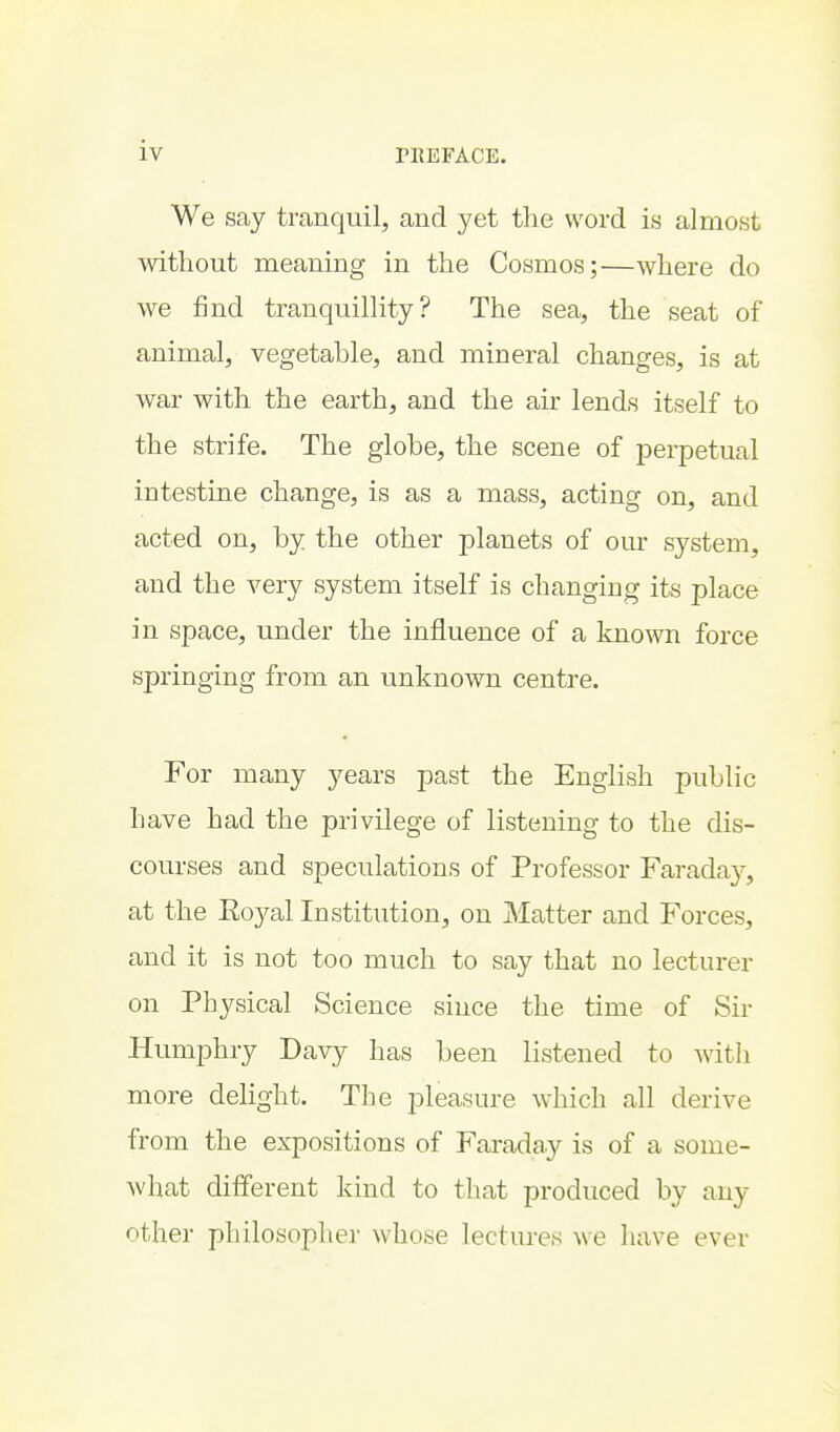 We say tranquil, and yet the word is almost without meaning in the Cosmos;—where do we find tranquillity? The sea, the seat of animal, vegetable, and mineral changes, is at war with the earth, and the air lends itself to the strife. The globe, the scene of perpetual intestine change, is as a mass, acting on, and acted on, by the other planets of our system, and the very system itself is changing its place in space, under the influence of a known force springing from an unknown centre. For many years past the English public have had the privilege of listening to the dis- courses and speculations of Professor Faraday, at the Eoyal Institution, on JMatter and Forces, and it is not too much to say that no lecturer on Physical Science since the time of Sir Humphry Davy has been listened to with more delight. The pleasure which all derive from the expositions of Faraday is of a some- what different kind to that produced by auy other philosopher whose lectures we have ever