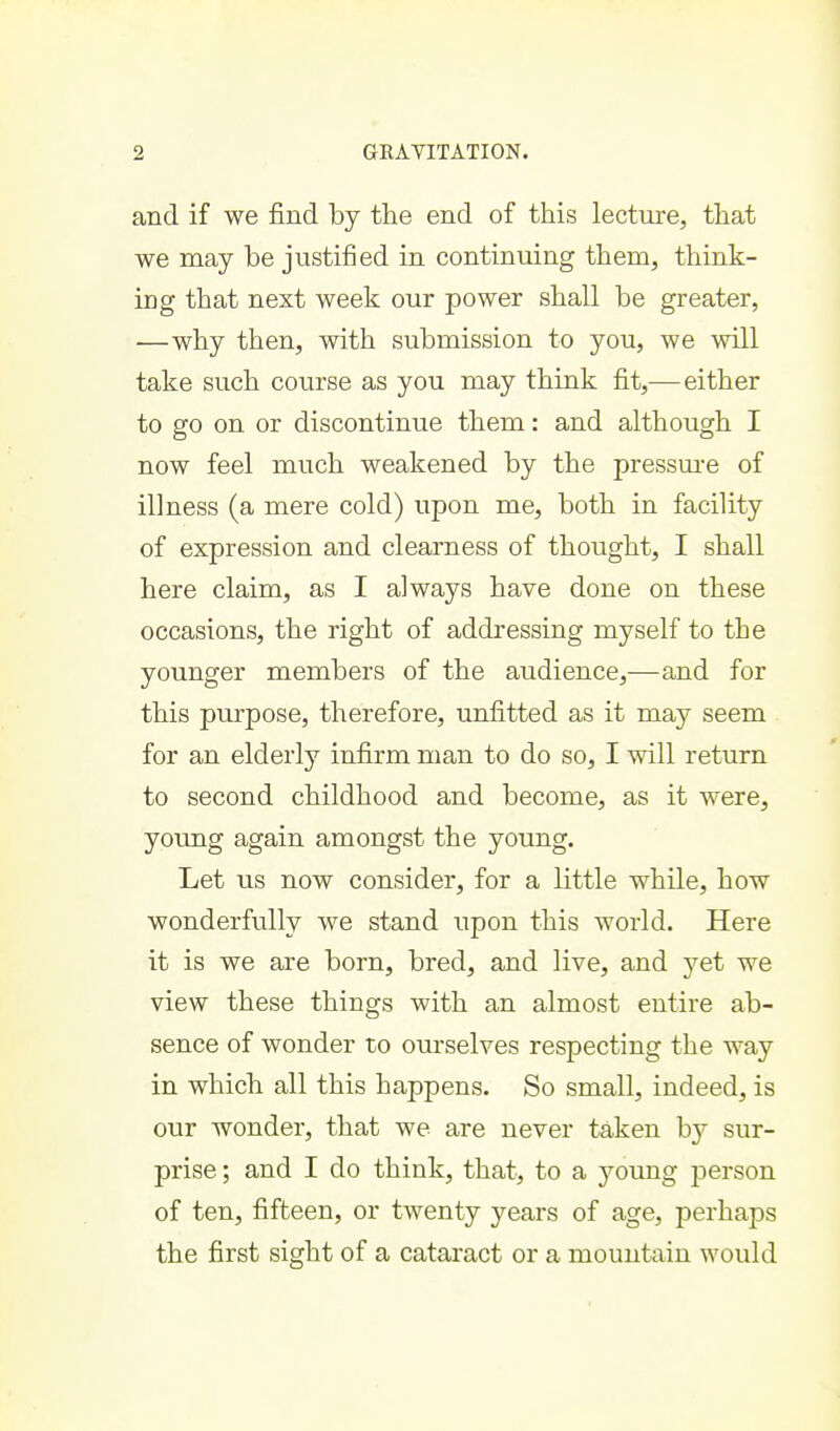 and if we find by the end of this lecture, that we may be justified in continuing them, think- ing that next week our power shall be greater, —why then, with submission to you, we will take such course as you may think fit,—either to go on or discontinue them: and although I now feel much weakened by the pressm-e of illness (a mere cold) upon me, both in facility of expression and clearness of thought, I shall here claim, as I always have done on these occasions, the right of addressing myself to the younger members of the audience,—and for this purpose, therefore, unfitted as it may seem for an elderly infirm man to do so, I will return to second childhood and become, as it were, young again amongst the young. Let us now consider, for a little while, how wonderfully we stand upon this world. Here it is we are born, bred, and live, and yet we view these things with an almost entire ab- sence of wonder to ourselves respecting the way in which all this happens. So small, indeed, is our wonder, that we are never taken b}^ sur- prise ; and I do think, that, to a young person of ten, fifteen, or twenty years of age, perhaps the first sight of a cataract or a mountain would