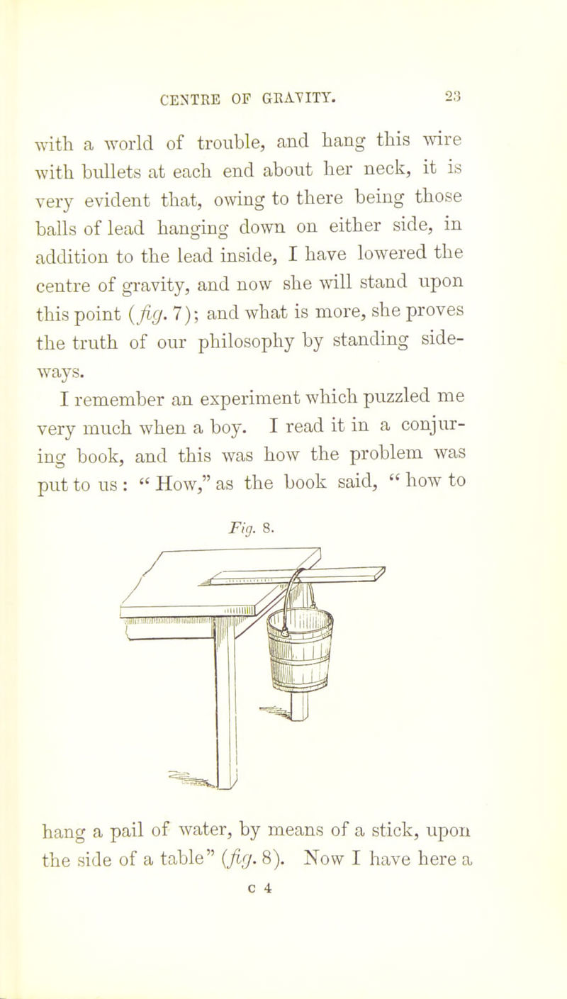 with a world of trouble, and hang this wire with bullets at each end about her neck, it is very evident that, owing to there being those balls of lead hanging down on either side, in addition to the lead inside, I have lowered the centre of gravity, and now she will stand upon this point {fig. 7); and what is more, she proves the truth of our philosophy by standing side- ways. I remember an experiment which puzzled me very much when a boy. I read it in a conjur- ing book, and this was how the problem was put to us :  How, as the book said,  how to Fig. 8. hang a pail of water, by means of a stick, upon the side of a table [firj. 8). Now I have here a