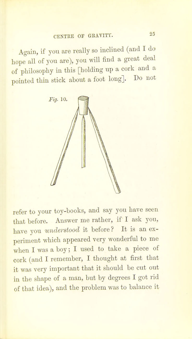 Agcain, if you are really so inclined (and I do hope all of you are), you will find a great deal of philosophy in this [holding up a cork and a pointed thin stick about a foot long]. Do not Fig. 10- refer to your toy-books, and say you have seen that before. Answer me rather, if I ask you, have you understood it before ? It is an ex- periment which appeared very wonderful to me when I was a boy; I used to take a piece of cork (and I remember, I thought at first that it was very important that it should be cut out in the shape of a man, but by degrees I got rid of that idea), and the problem was to balance it