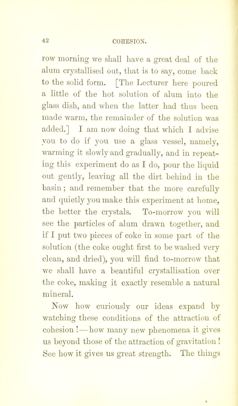 row morning we shall have a great deal of the alum crystallised out, that is to say, come back to the solid form. [The Lecturer here poured a little of the hot solution of alum into the glass dish, and when the latter had thus been made warm, the remainder of the solution was added.] I am now doing that which I advise you to do if you use a glass vessel, namely, warming it slowly and gradually, and in repeat- ing this experiment do as I do, pour the liquid out gently, leaving all the dirt behind in the basin; and remember that the more carefully and quietly you make this experiment at home, the better the crystals. To-morrow you will see the particles of alum drawn together, and if I put two pieces of coke in some part of the solution (the coke ought first to be washed very clean, and dried), you will find to-morrow that we shall have a beautiful crystallisation over the coke, making it exactly resemble a natural mineral. Now how curiously our ideas expand by watching these conditions of the attraction of cohesion !—how many new phenomena it gives us beyond those of the attraction of gravitation ! See how it gives us great strength. The things
