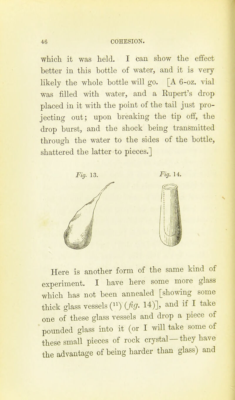 which it was held. I can show the effect better in this bottle of water, and it is very- likely the whole bottle will go. [A 6-oz. vial was filled with water, and a Eupert's drop placed in it with the point of the tail just pro- jecting out; upon breaking the tip off, the drop burst, and the shock being transmitted through the water to the sides of the bottle, shattered the latter to pieces.] Fig. 13. Fig. 14. Here is another form of the same kind of experiment. I have here some more glass which has not been annealed [showing some thick glass vessels {^') {fig. 14)], and if I take one of these glass vessels and drop a piece of pounded glass into it (or I will take some of these small pieces of rock crystal—they have the advantage of being harder than glass) and