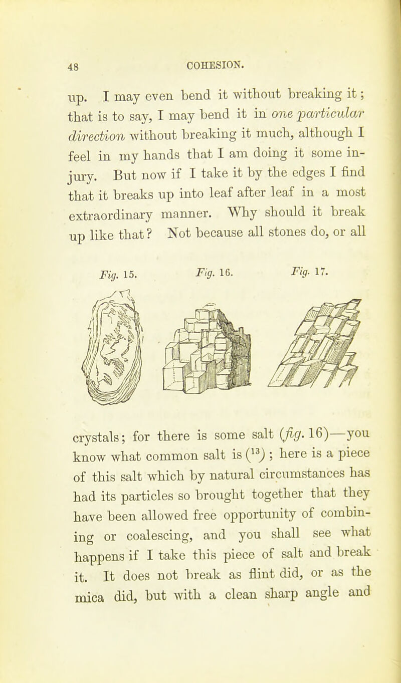 up. I may even bend it without breaking it; that is to say, I may bend it in one particular direction without breaking it much, although I feel in my hands that I am doing it some in- jury. But now if I take it by the edges I find that it breaks up into leaf after leaf in a most extraordinary manner. Why should it break up like that ? Not because all stones do, or all Fig. 15. Fig. 16. Fig. 17. crystals; for there is some salt (/^f. 16)—you know what common salt is (}^) ; here is a piece of this salt which by natural circumstances has had its particles so brought together that they have been allowed free opportunity of combin- ing or coalescing, and you shall see what happens if I take this piece of salt and break it. It does not break as flint did, or as the mica did, but with a clean sharp angle and