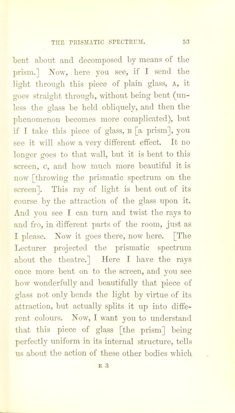 bent about and decomposed by means of the prism.] Now, here you see, if I send the light through this piece of plain glass, A, it goes straight through, without being bent (un- less the glass be held obliquely, and then the phenomenon becomes more complicated), but if I take this piece of glass, B [a prism], you see it will show a very different effect. It no longrer croes to that wall, but it is bent to this screen, c, and how much more beautiful it is now [throwing the prismatic spectrum on the screen]. This ray of light is bent out of its course by the attraction of the glass upon it. And you see I can turn and twist the rays to and fro, in different parts of the room, just as I please. Now it goes there, now here. [The Lecturer projected the prismatic spectrum about the theatre.] Here I have the rays once more bent on to the screen, and you see how wonderfully and beautifully that piece of glass not only bends the light by virtue of its attraction, but actually splits it up into diffe- rent colours. Now, I want you to understand that this piece of glass [the prism] being perfectly uniform in its internal structure, tells us about the action of these other bodies which