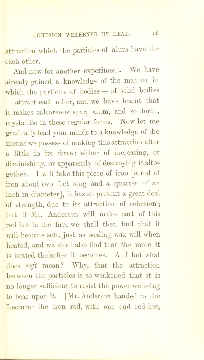 COHESION -WEAKENED BY HEAT. attraction whicli the particles of alum have for each other. And now for another experiment. We have already gained a knowledge of the manner in Avhich the particles of bodies — of solid bodies — attract each other, and we have learnt that it makes calcareous spar, alum, and so forth, crystallise in these a-egular forms. Now let me gradually lead your minds to a knowledge of the means we possess of making this attraction alter a little in its force; either of increasing, or diminishing, or apparently of destroying it alto- gether. I will take this piece of iron [a rod of iron about two feet long and a quarter of an inch in diameter], it has at present a great deal of strength, due to its attraction of cohesion ; but if Mr. Anderson will make part of this red hot in the fire, we shall then find that it will become soft, just as sealing-wax will when heated, and we shall also find that the more it is heated the softer it becomes. Ah! but what does soft mean? Why, that the attraction between the particles is so weakened that it is no longer sufficient to resist the power we bring to bear upon it. [Mr. Anderson handed to the Lecturer the iron rod, with one end red-hot,