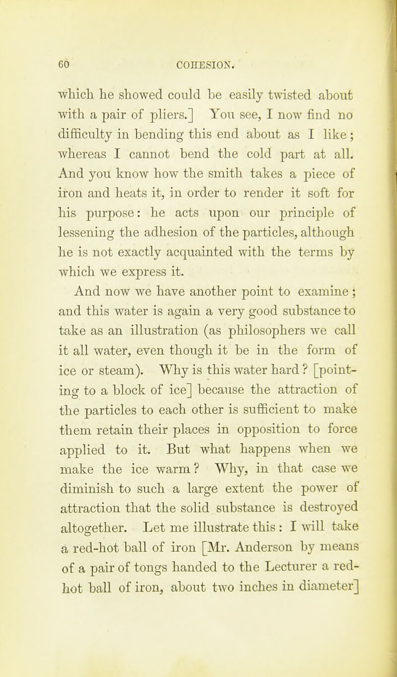 which he showed could be easily twisted about with a pair of pliers.] You see, I now find no difficulty in bending this end about as I like; whereas I cannot bend the cold part at all. And you know how the smith takes a piece of iron and heats it, in order to render it soft for his purpose: he acts upon our princij)le of lessening the adhesion of the particles, although he is not exactly acquainted with the terms by which we express it. And now we have another point to examine ; and this water is again a very good substance to take as an illustration (as philosophers we call it all water, even though it be in the form of ice or steam). Why is this water hard ? [point- ing to a block of ice] because the attraction of the particles to each other is sufficient to make them retain their places in opposition to force applied to it. But what happens when we make the ice warm ? Why, in that case we diminish to such a large extent the power of attraction that the solid substance is destroyed altogether. Let me illustrate this : I will take a red-hot ball of iron [Mr. Anderson by means of a pair of tongs handed to the Lecturer a red- hot ball of iron, about two inches in diameter]