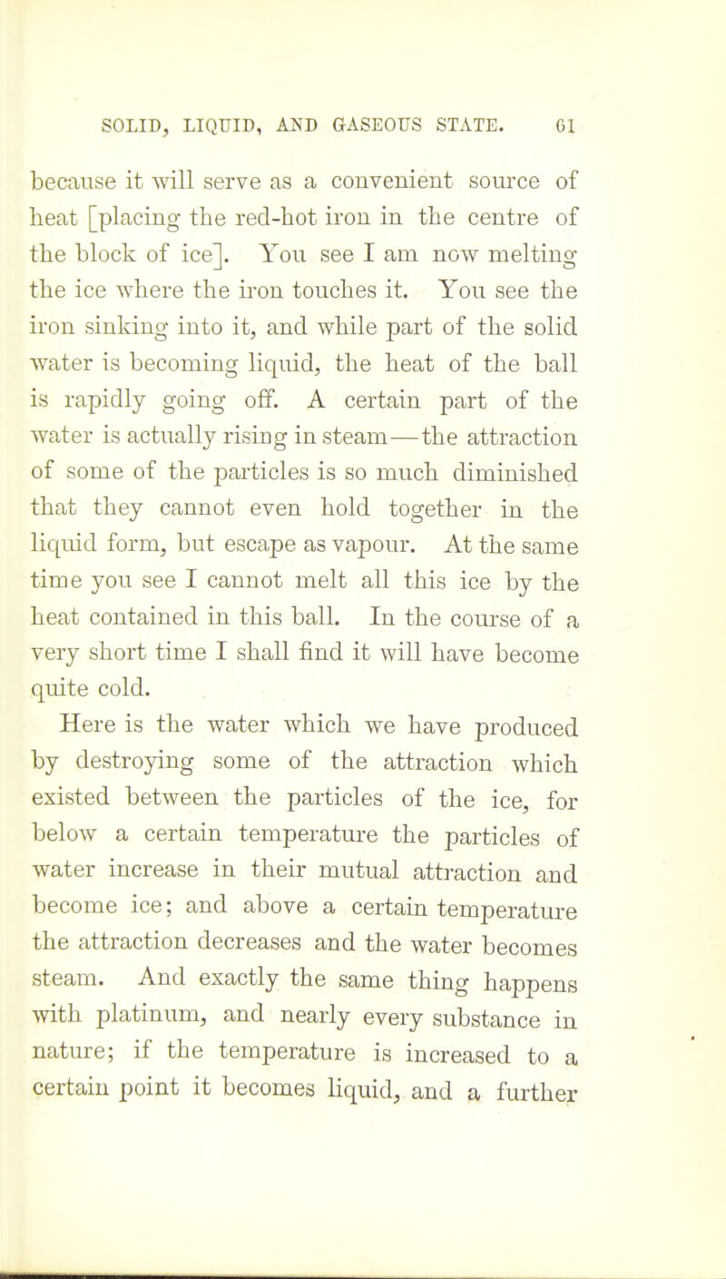 SOLID, LIQUID, AND aASEOTJS STATE. Gl because it will serve as a convenient source of heat [placing the red-hot iron in the centre of the block of ice]. You see I am now melting the ice where the iron touches it. You see the iron sinking into it, and while part of the solid water is becoming liquid, the heat of the ball is rapidly going off. A certain part of the water is actually rising in steam—the attraction of some of the particles is so much diminished that they cannot even hold together in the liquid form, but escape as vapour. At the same time you see I cannot melt all this ice by the heat contained in this ball. In the course of a very short time I shall find it will have become quite cold. . • Here is the water which we have produced by destroying some of the attraction which existed between the particles of the ice, for below a certain temperature the particles of water increase in their mutual attraction and become ice; and above a certain temperature the attraction decreases and the water becomes steam. And exactly the same thing happens with platinum, and nearly every substance in nature; if the temperature is increased to a certain point it becomes liquid, and a further