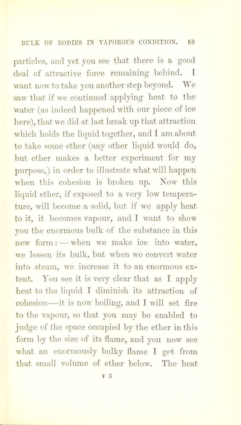 particles, and yet you see that there is a good deal of attractive force remaining behind. I want now to take you another step beyond. We saw that if we continued applying heat to the water (as indeed happened with our piece of ice here), that we did at last break up that attraction which holds the liquid together, and I am about to take some ether (any other liquid would do, but ether makes a better experiment for my purpose,) in order to illustrate what will happen when this cohesion is broken up. Now this liquid ether, if exposed to a very low tempera- ture, will become a solid, but if we apply heat to it, it becomes vapour, and I want to show you the enormous bulk of the substance in this new form: — when we make ice into water, we lessen its bulk, but when we convert water into steam, we increase it to an enormous ex- tent. You see it is very clear that as I apply heat to the liquid I diminish its attraction of cohesion—it is now boiling, and I will set fire to the vapour, so that you may be enabled to judge of the space occupied by the ether in this form by the size of its flame, and you now see what an enormously bulky flame I get from that small volume of ether below. The heat