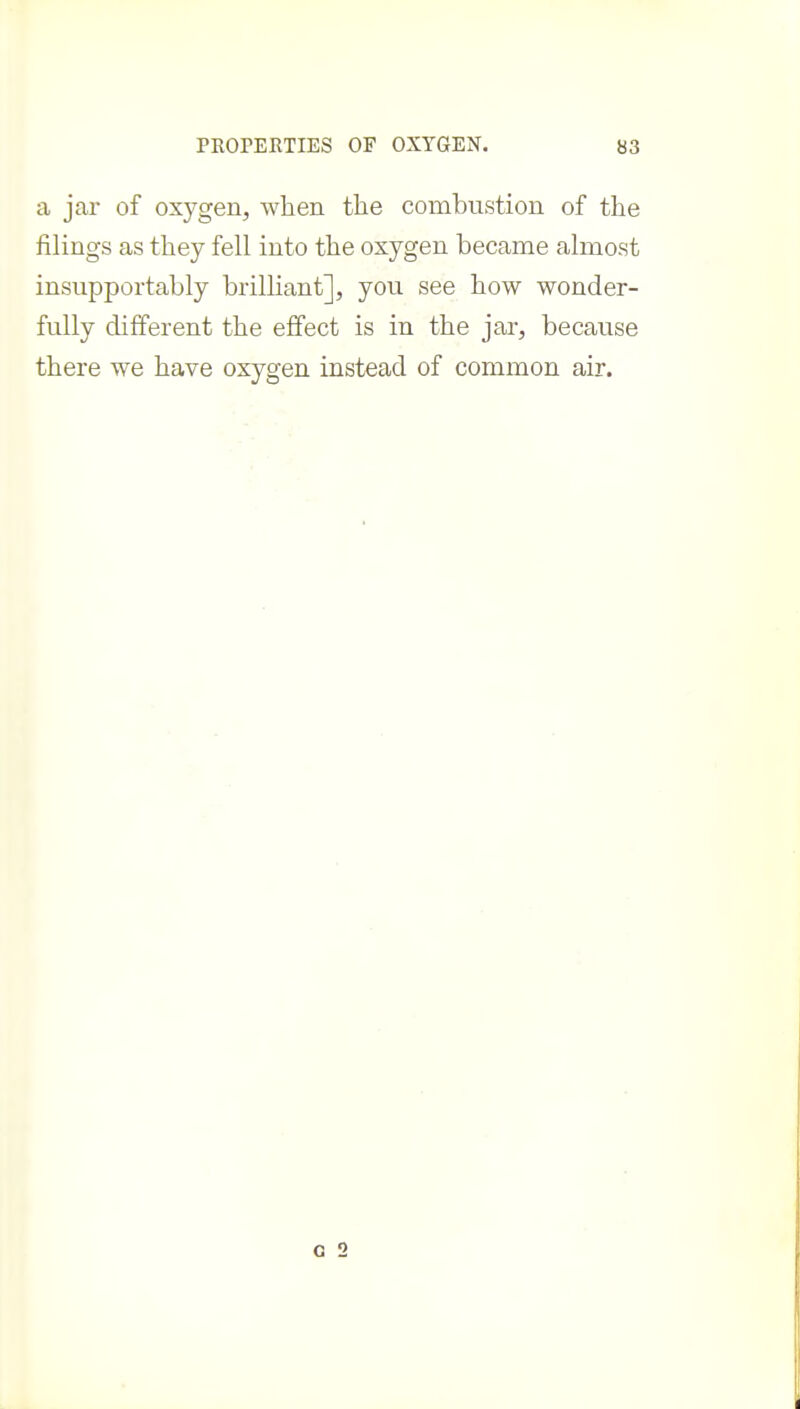 a jar of oxygen, when the combustion of the filings as they fell into the oxygen became almost insupportably brilliant], you see how wonder- fully different the effect is in the jar, because there we have oxygen instead of common air.