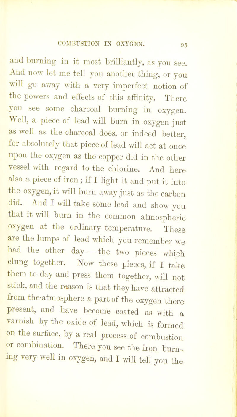 COMBUSTION IN OXYGEN. and bu]-ning in it most brilliantly, as you see. And now let me tell you another thing, or you will go away with a very imperfect notion of the poAvers and effects of this affinity. There you see some charcoal burning in oxygen. Well, a piece of lead will burn in oxygen just as well as the charcoal does, or indeed better, for absolutely that piece of lead will act at once upon the oxygen as the copper did in the other vessel Avith regard to the chlorine. And here also a piece of iron; if I light it and put it into the oxygen, it will burn away just as the carbon did. And I Avill take some lead and show you that it will burn in the common atmospheric oxygen at the ordinary temperature. These are the lumps of lead which you remember we had the other day —the two pieces which clung together. Now these pieces, if I take them to day and press them together, will not stick, and the reason is that they have attracted from the-atmosphere a part of the oxygen there present, and have become coated as with a varnish by the oxide of lead, Avhich is formed on the siu-face, by a real process of combustion or combination. There you see the iron burn- ing very well in oxygen, and I will tell you the