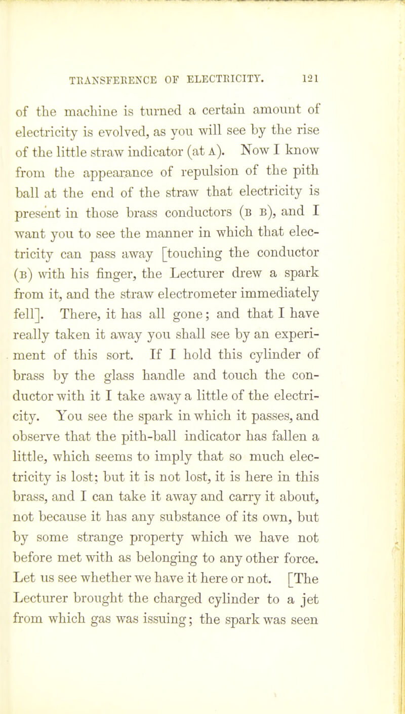 of the machine is turned a certain amount of electricity is evolved, as you will see by the rise of the little straw indicator (at a). Now I know from the appearance of repulsion of the pith ball at the end of the straw that electricity is present in those brass conductors (b b), and I want you to see the manner in which that elec- tricity can pass away [touching the conductor (b) with his finger, the Lecturer drew a spark from it, and the straw electrometer immediately fell]. There, it has all gone; and that I have really taken it away you shall see by an experi- ment of this sort. If I hold this cylinder of brass by the glass handle and touch the con- ductor with it I take away a little of the electri- city. You see the spark in which it passes, and observe that the pith-ball indicator has fallen a little, which seems to imply that so much elec- tricity is lost; but it is not lost, it is here in this brass, and I can take it away and carry it about, not because it has any substance of its own, but by some strange property which we have not before met with as belonging to any other force. Let us see whether we have it here or not. [The Lecturer brought the charged cylinder to a jet from which gas was issuing; the spark was seen