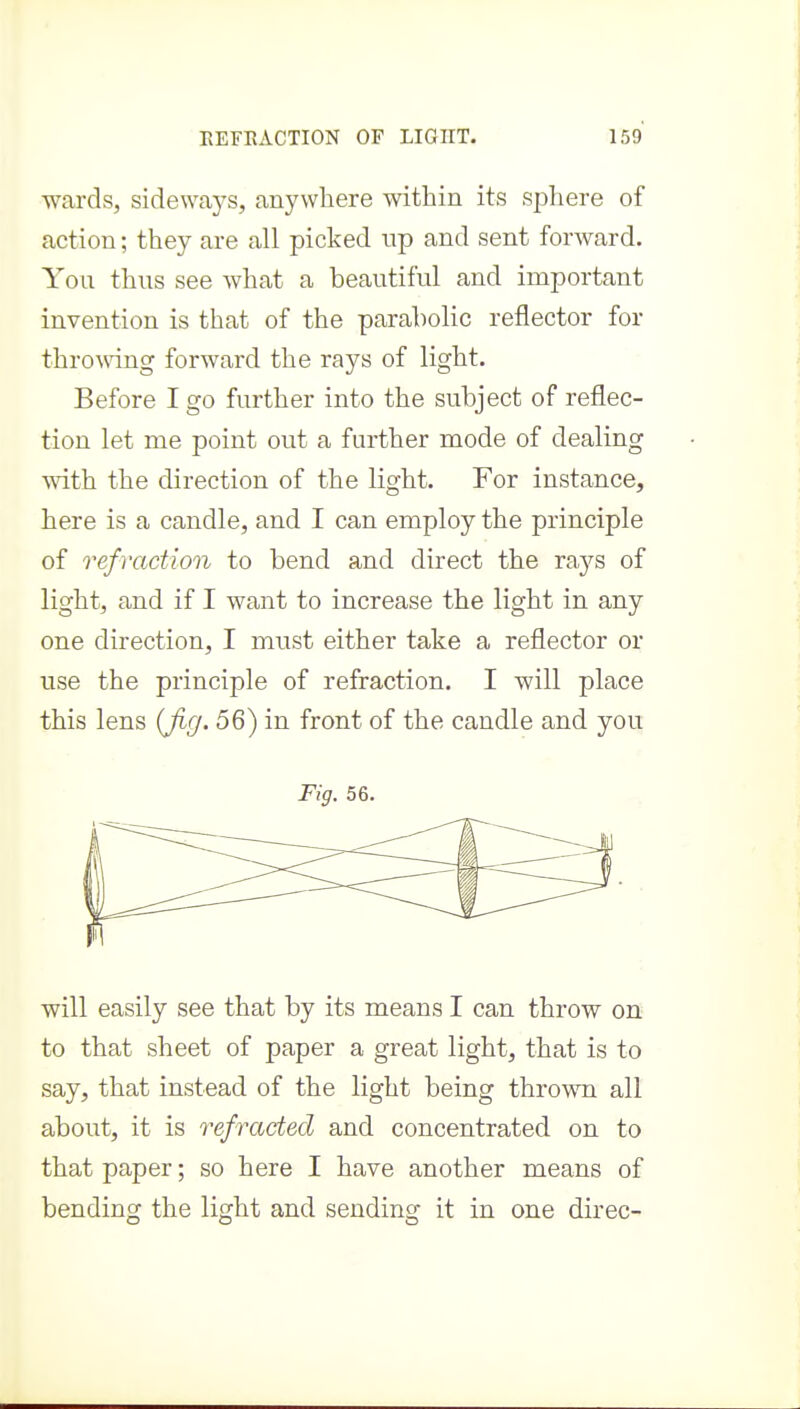 ■wards, sideways, anywhere within its sphere of action; they are all picked up and sent forward. You thus see what a beautiful and important invention is that of the parabolic reflector for thromng forward the rays of light. Before I go further into the subject of reflec- tion let me point out a further mode of dealing with the direction of the light. For instance, here is a candle, and I can employ the principle of refraction to bend and direct the ra3'^s of light, and if I want to increase the light in any one direction, I must either take a reflector or use the principle of refraction. I will place this lens (Jig. 56) in front of the candle and you Fig. 56. will easily see that by its means I can throw on to that sheet of paper a great light, that is to say, that instead of the light being thrown all about, it is refracted and concentrated on to that paper; so here I have another means of bending the light and sending it in one direc-