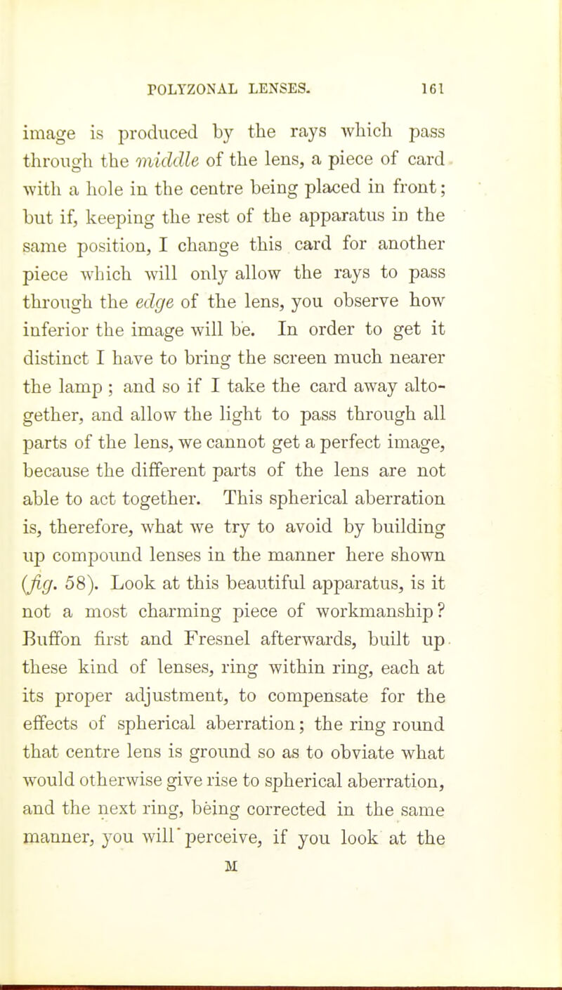 image is produced by the rays which pass through the middle of the lens, a piece of card with a hole in the centre being placed in front; but if, keeping the rest of the apparatus in the same position, I change this card for another piece which will only allow the rays to pass through the edge of the lens, you observe how inferior the image will be. In order to get it distinct I have to brings the screen much nearer the lamp ; and so if I take the card away alto- gether, and allow the light to pass through all parts of the lens, we cannot get a perfect image, because the different parts of the lens are not able to act together. This spherical aberration is, therefore, what we try to avoid by building up compound lenses in the manner here shown (fig. 58). Look at this beautiful apparatus, is it not a most charming piece of workmanship? Buffon first and Fresnel afterwards, built up these kind of lenses, ring within ring, each at its proper adjustment, to compensate for the effects of spherical aberration; the ring round that centre lens is ground so as to obviate what would otherwise give rise to spherical aberration, and the next ring, being corrected in the same manner, you will perceive, if you look at the M