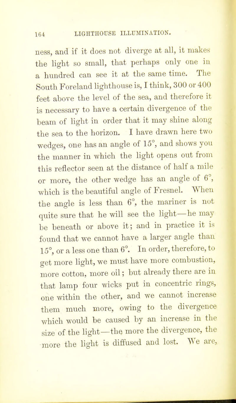 ness, and if it does not diverge at all, it makes the light so small, that perhaps only one in a hundred can see it at the same time. The South Foreland Hghthouse is, I think, 300 or 400 feet above the level of the sea, and therefore it is necessary to have a certain divergence of the beam of light in order that it may shine along the sea to the horizon. I have drawn here two wedges, one has an angle of 15°, and shows you the manner in which the light opens out from this reflector seen at the distance of half a mile or more, the other wedge has an angle of 6°, which is the beautiful angle of Fresnel. When the angle is less than 6°, the mariner is not quite sure that he will see the light—he may be beneath or above it; and in practice it is found that we cannot have a larger angle than 15°, or a less one than 6°. In order, therefore, to get more light, we must have more combustion, more cotton, more oil; but already there are in that lamp four wicks put in concentric rings, one within the other, and we cannot increase them much more, owing to the divergence which would be caused by an increase in the size of the light—the more the divergence, the more the light is diffused and lost. We are,