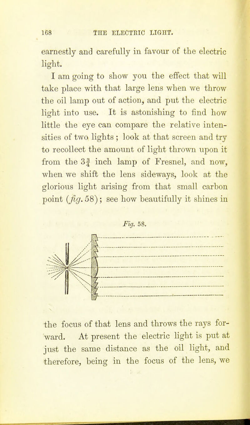 earnestly and carefully in favour of the electric light. I am going to show you the effect that will take place with that large lens when we throw the oil lamp out of action, and put the electric light into use. It is astonishing to find how little the eye can compare the relative inten- sities of two lights ; look at that screen and try to recollect the amount of light thrown upon it from the 3| inch lamp of Fresnel, and now, when we shift the lens sideways, look at the glorious light arising from that small carbon point {fig. 58); see how beautifully it shines in Fig. 58. the focus of that lens and throws the rays for- ward. At present the electric light is put at just the same dista,nce as the oil light, and therefore, being in the focus of the lens, we