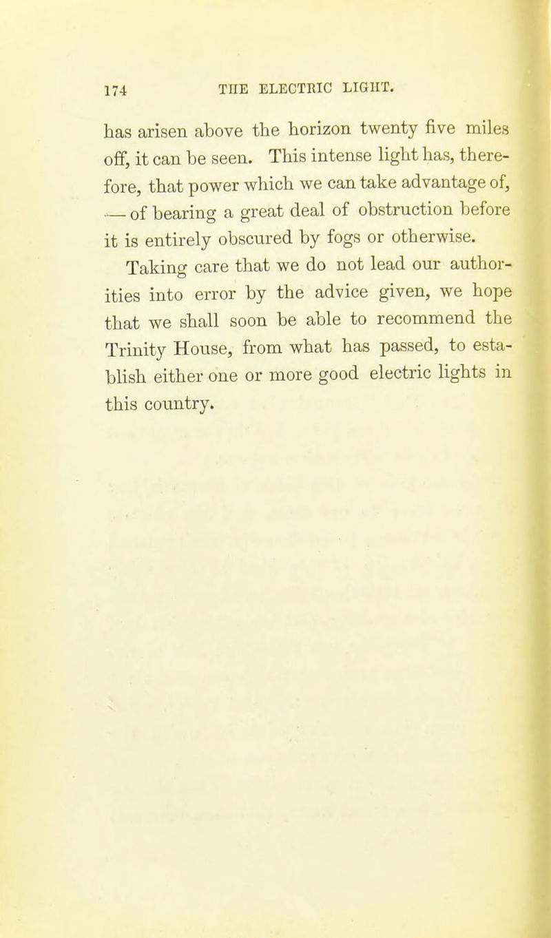 has arisen above the horizon twenty five miles ofif, it can be seen. This intense light has, there- fore, that power which we can take advantage of, of bearing a great deal of obstruction before it is entirely obscured by fogs or otherwise. Taking care that we do not lead our author- ities into error by the advice given, we hope that we shall soon be able to recommend the Trinity House, from what has passed, to esta- blish either one or more good electric lights in this coimtry.