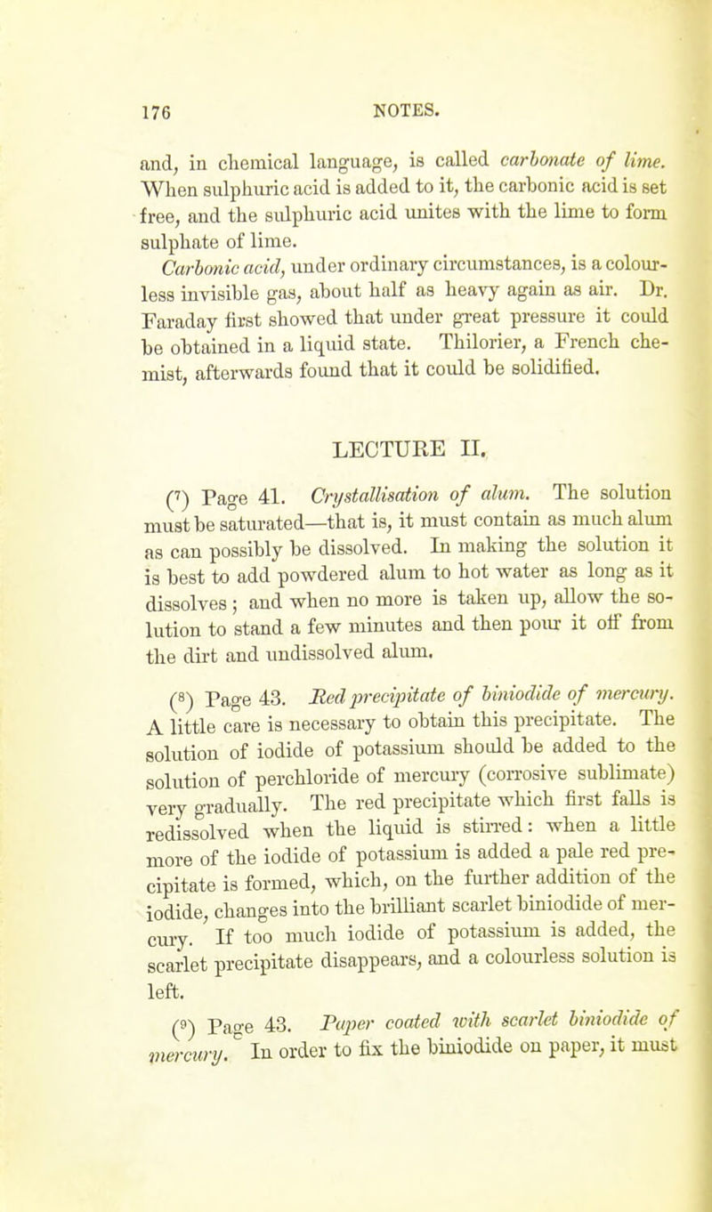 and, in cliemical language, is called carbonate of lime. When sulphuric acid is added to it, the carbonic acid is set free, and the sidphuric acid unites with the lime to fom sulphate of lime. Carbonic acid, under ordinary circvimstances, is a colour- less invisible gas, about half as heavy again as air. Dr. Faraday first showed that under great pressure it covdd be obtained in a liquid state. Thilorier, a French che- mist, afterwards found that it could be solidified. LECTURE II. C) Page 41. Crystallisation of alum. The solution must be saturated—that is, it must contain as much alum as can possibly be dissolved. In making the solution it is best to add powdered alum to hot water as long as it dissolves ; and when no more is taken up, allow the so- lution to stand a few minutes and then pour it ofi from the dirt and undissolved alum. (8) Page 43. Hed jyrecijntate of biniodide of mercury. A little care is necessary to obtain this precipitate. The solution of iodide of potassium should be added to the solution of perchloride of mercuiy (corrosive sublimate) very gradually. The red precipitate which first falls is redissolved when the liquid is stin-ed: when a little more of the iodide of potassium is added a pale red pre- cipitate is formed, which, on the further addition of the iodide, changes into the brilliant scarlet biniodide of mer- cury. If too much iodide of potassium is added, the scarlet precipitate disappears, and a colourless solution is left. (^) Page 43. Paper coated with scarlet biniodide of mercury. In order to fix the biniodide on paper, it must