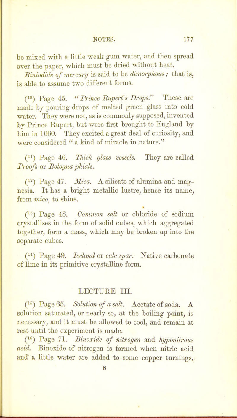 be mixed with a little weak gum water, and then spread over the paper, which must be dried witliout heat. Biniodide of mercury is said to be dimorphous; that is, is able to assume two diftereiit forms. (10) Page 45.  Prince Rupert's Dropsy These are made by poming drops of melted green glass into cold water. They were not, as is commonly supposed, invented by Prince Rupert, but were first brought to England by him in 1660. They excited a great deal of cm-iosity, and were considered  a kind of miracle in natm-e. () Page 46. Tliick glass vessels. They are called Proofs or Bologna phials. (1^) Page 47. Mica. A silicate of alimiina and mag- nesia. It has a bright metallic lustre, hence its name, from mico, to shine. (13) Page 48. Common salt or chloride of sodium crystallises in the fonii of solid cubes, which aggregated together, form a mass, which may be broken up into the separate cubes. (1*) Page 49. Iceland or calc spar. Native carbonate of lime in its primitive crystalline form, LECTURE m. (1^) Page 65. Solution of a salt. Acetate of soda. A solution satm-ated, or nearly so, at the boiling point, is necessary, and it must be allowed to cool, and remain at rest until the experiment is made. (1^) Page 71. Binoxide of nitrogen and hxjponitroiis acid. Binoxide of nitrogen is formed when nitric acid and a little water are added to some copper timiings, N