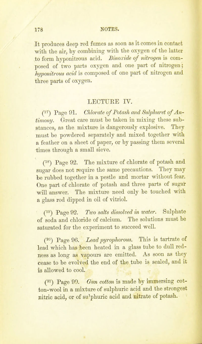 It produces deep red fiunes as soon as it comes in contact with the air, hy combining with the oxygen of the latter to form hyponitrous acid. Binoxide of nitrogen is com- posed of two parts oxygen and one part of niti-ogen; hyponitrous acid is composed of one part of niti'ogen and three pai-ts of oxygen. LECTURE IV. (^'') Page 91. Cldorate of Potash and SuJjjJiuret of An- timony. Great care must be taken in mixing these sub- stances, as the mixtm-e is dangerously explosive. They must be powdered separately and mixed together with a feather on a sheet of paper, or by passing them several ■times through a small sieve. Q^) Page 92. The mixture of chlorate of potash and sugar does not require the same precautions. They may be rubbed together in a pestle and mortar without fear. One part of chlorate of potash and three parts of sugat will answer. The mixtm-e need only be touched with a glass rod dipped in oil of vitriol. Q^) Page 92. Ttoo salts dissolved in water. Sulphate of soda and chloride of calcium. The solutions must be satiu-ated for the experiment to succeed well. (20-) Page 96. Lead injrophorous. This is tartrate of lead which has been heated in a glass tube to dull red- ness as long as vapours are emitted. As soon as they cease to be evolved the end of the tube is sealed, and it is allowed to cool. (21) Page 99. Gun cotton is made by immersing cot- ton-wool in a mixture of sulphuric acid and the sti-ongest nitric acid, or of sulphuric acid and niti-ate of potash.