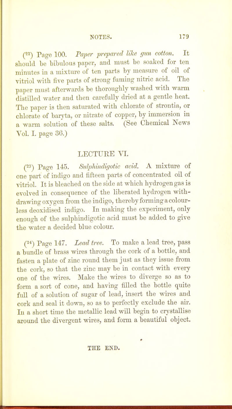 (-■) Page 100. Paper i^rcparcd like gun cotton. It should be bibulous paper, and must be soaked for ten minutes in a mixture of ten parts by measure of oil of vitriol with five parts of strong fuming nitric acid. The paper must afterwards be thoroughly washed with warm distilled water and then carefully dried at a gentle heat. The paper is then satm-ated with chlorate of strontia, or chlorate of barj^a, or nitrate of copper, by immersion in a wai-m solution of these salts. (See Chemical News Vol. I. page 3G.) LECTURE VI. (23-) Page 145. Sulphindigotic acid. A mixture of one pai-t of indigo and fifteen parts of concentrated oil of vitriol. It is bleached on the side at which hydrogen gas is evolved in consequence of the liberated hydrogen vsdth- di-awing oxygen from the indigo, thereby forming a colour- less deoxidised indigo. In making the experiment, only enough of the sulphindigotic acid must be added to give the water a decided blue colour. (24) Page 147. Lead tree. To make a lead ti-ee, pass a bundle of brass wires through the cork of a bottle, and fasten a plate of zinc roimd them just as they issue from the cork, so that the zinc may be in contact with every one of the wires. Make the wires to diverge so as to form a sort of cone, and haviug filled the bottle quite full of a solution of sugar of lead, insert the wires and cork and seal it down, so as to perfectly exclude the air. In a short time the metallic lead wiU begin to ciystaUise around the divergent wires, and form a beautiful object. THE END.