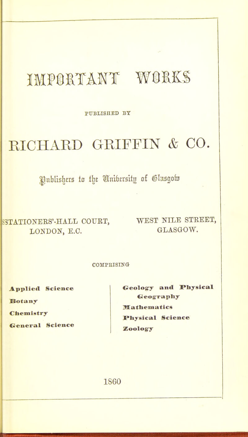 fflPSITANT WaSKS PUBLISHED BY RICHARD GRIFFIN & CO, Inblisl^ers ia tijc tTrabcrsitir of dglnsgofu S3TATI0NEES'-HALL COURT, WEST NILE STREET, LONDON, E.G. GLASGOW. COMPEISING Applied Science BotanT- Cliemistry Creneral Science Oeolog-y anfl Pliysical Oeograpliy Iffatliematics Physical Science Zoolog-y 1S60