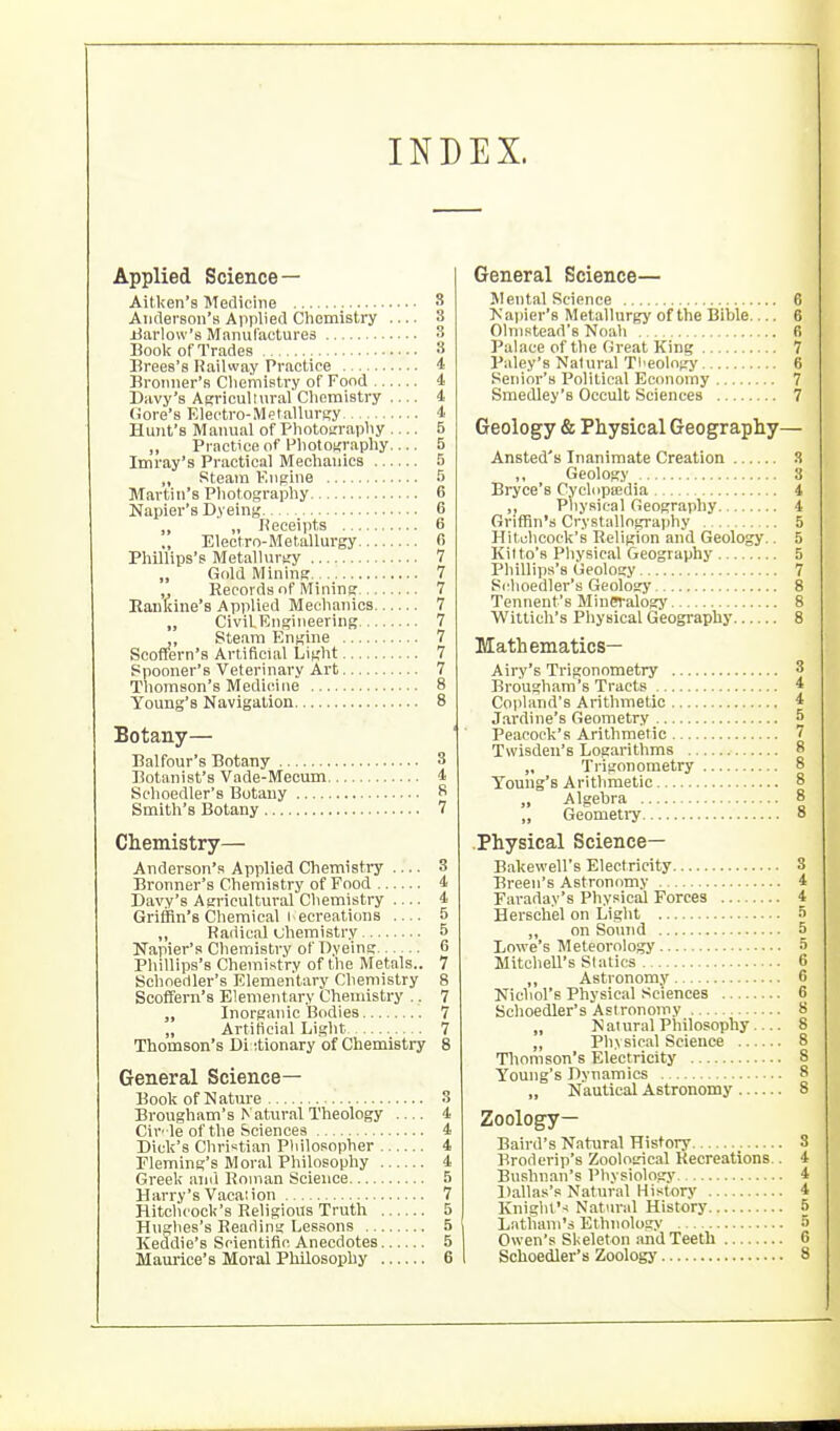 INDEX. Applied Science — Aitken's Meclichie S Anderson's Applied Chemistry — 3 Barlow's Manufactures 3 Book of Trades 8 Brees's Railway Practice i Broniier's Cliemistry of Food 4 Davy's Agricullural Chemistry 4 tiore's Electro-Mefallursy 4 Hunt's Manual of Phototrraphy — 5 ,, Practice of Phototcraphy— 5 Imray's Practical Mechanics 5 „ Steam Engine 5 Martin's Photography 6 Napier's Dyeinj,' 6 „ Keceipts 6 Electro-Metallurgy 6 Phillips's Metallurgy 7 „ Gold Mining 7 „ Records of Mining 7 Eaiikine's Applied Mechanics 7 „ CivilEngineering 7 ,, Steam Engine 7 Scoffern's Artificial Light 7 Spooner's Veterinary Art 7 Thomson's Medicine 8 Young's Navigation 8 Botany— Balfour's Botany 3 Botanist's Vade-Mecum 4 Sclioedler's Botany 8 Smith's Botany 7 Chemistry— Anderson's Applied Chemistry .... 3 Bronner's Chemistry of Food 4 Davy's Agricultural Chemistry 4 Griffin's Chemical I ecreations — 5 „ Radical uhemistry 5 Napier's Chemistry of Dyeing 6 Phillips's Chemistry of the Metals.. 7 Schnedler's Elementary Chemistry 8 Scoffern's Elementary Chenustry .. 7 Inorganic Bodies 7 „ Artificial Light 7 Thomson's Di ttionary of Chemistry 8 General Science- Book of Nature 3 Brougham's Natural Theology — 4 Cir' le of the Sciences 4 Dick's Christian Philosopher 4 Fleming's Moral Philosophy 4 Greek ami Roman Science 5 Harry's Vacation 7 Hitchcock's Religious Truth 5 Hughes's Reading Lessons 5 Keddie's Scientific Anecdotes 5 Maurice's Moral Philosophy 6 General Science— Mental Science 6 >.'a))ier's Metallurgy of the Bible 6 Olnistead's Noah R Palace of the Great King 7 Paley's Natural Tl>eology 6 Senior's Political Economy 7 Smedley's Occult Sciences 7 Geology & Physical Geography— Ansted's Inanimate Creation 3 Geology 3 Bryce's Cyclnpffidia 4 ,, Physical Geography i Griffin's Crystallngraphy 5 Hitchcock's Religion and Geology.. 5 Kitto's Pliysical Geography 5 Phillips's Geology 7 Sclioedler's Geology 8 Tennent's Mineralogy B Wittich's Pliysical Geography 8 Mathematics— Airy's Trigonometry 3 Brougham's Tracts 4 Copland's Arithmetic 4 Jardine's Geometry 5 Peacock's Arithmetic 7 Twisden's Logarithms 8 „ Trigonometry 8 Touug's Arithmetic 8 „ Geometi-y 8 .Physical Science— Bakewell's Electricity 3 Breen's Astronomy 4 Faraday's Physical Forces 4 Herschel on Light S ,, on Sound 5 Lowe's Meteorology 5 Mitchell's Sialics 6 „ Astronomy 6 Nichol's Physical Sciences 6 Schoedler's Astronomy 8 „ Natural Philosophy— 8 „ jphvsical Science 8 Thomson's Electricity 8 Young's Dynamics 8 „ Nautical Astronomy 8 Zoology— Baird's Natural History 3 l^roderip's Zoological Recreations.. 4 Bushnan's Physiology 4 Dallas's Natural History 4 Knighl'-i Natural History S Latiiani's Ethnology 5 Owen's Skeleton and Teeth 6 Schoedler's Zoology 8