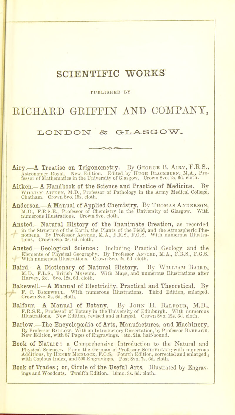 SCIENTIFIC WORKS rUBLISHED IIY UICHAED GEIEPIN AND COMPANY, Aii7.—A Treatise on Trigonometry. By George B. Airy, F.R.S., Astronomer Roval. New Edition. Edited byHuGri ]?lackburn, M.A., Pro- fessor of llathematics in the University of Glasgow. Crown 8vo. 2s. Gd. oloth. Aitken.— A Handbook of the Science and Practice of Medicine. By William Aitrtx, II.D., Professor of P.athology in the Army Meilicol College, Clialham. Crown 8vo. 15s. cloth. Anderson..—A Manual of Applied Chemistry. By Thoma.s Anderson, JI.D., F R.S E., Professor of Cliemistry in the University of Glasgow. With iiumerous Illustrations. Crown Svo. doth. Ansted.—Natural History of the Inanimate Creation, as recorded ; in the Structure of the Earth, the Plants of the Field, and the Atmosiiheric Phe- ■ ' noniena. By Professor ^^jisthd, M.A., F.R.S., E.G.S. With numerous Illustra- tions. Crow'n Svo. 3s. 8d. cloth. Ansted.—Geological Science: Inchidinor Practical Geology and tlie Elements of Physical Geopcraiihy. By Professor AN-.TED, M.A., F.R.S., F.G.S. With numerous Illustrations. Crown Svo. 2s. Cd. cloth. Baird.—A Dictionary of Natural History. By Wili.i.vm Baird, M.D., F.L.S., British Museum. With Maps, and numerous Illustrations after Harvey, &c. Svo. 12?. 6d. cloth. Bakewell.—A Manual of Electricity. Practical and Theoretical. By F. C. Bakewkix. With numerous Illustrations. Third Edition, enlarged. Crown Svo. iis. 6d. cloth. Balfour.—A Manual of Botany. By John H. Balfour, M.D., F.R.S.E., Professor of Botany in the University of Edinburgh. With numerous Illustrations. New Edition, revised and eiiliirged. Crown Svo. 12s. 6il. cloth. Barlow.—The Encyclopaedia of Arts, Manufactures, and Machinery. By Professor Baiu.ow. With .m Introductory Dissertation, by Professor Babbage. New Edition, with S7 Pages of Engravings. 4to. 2l3. half-bound. Book of Nature: a Comprehensive Iiitroihiction to the Natural and Physic:d Sciences. From the German of rofessor ScnnEnLUTi; with numerous Additions, by Henhy Medlock, F.C.S. Fourth Edition, corrected and enlarged; with Copious Index, and 500 Engravings. Post Svo. 7s. Gd. cloth. Book of Trades ; or, Circle of the Useful Arts, llhistrated by Engrav- ings and Woodcuts. Twelfth Edition. 16mo. 3s. Gd. cloth.