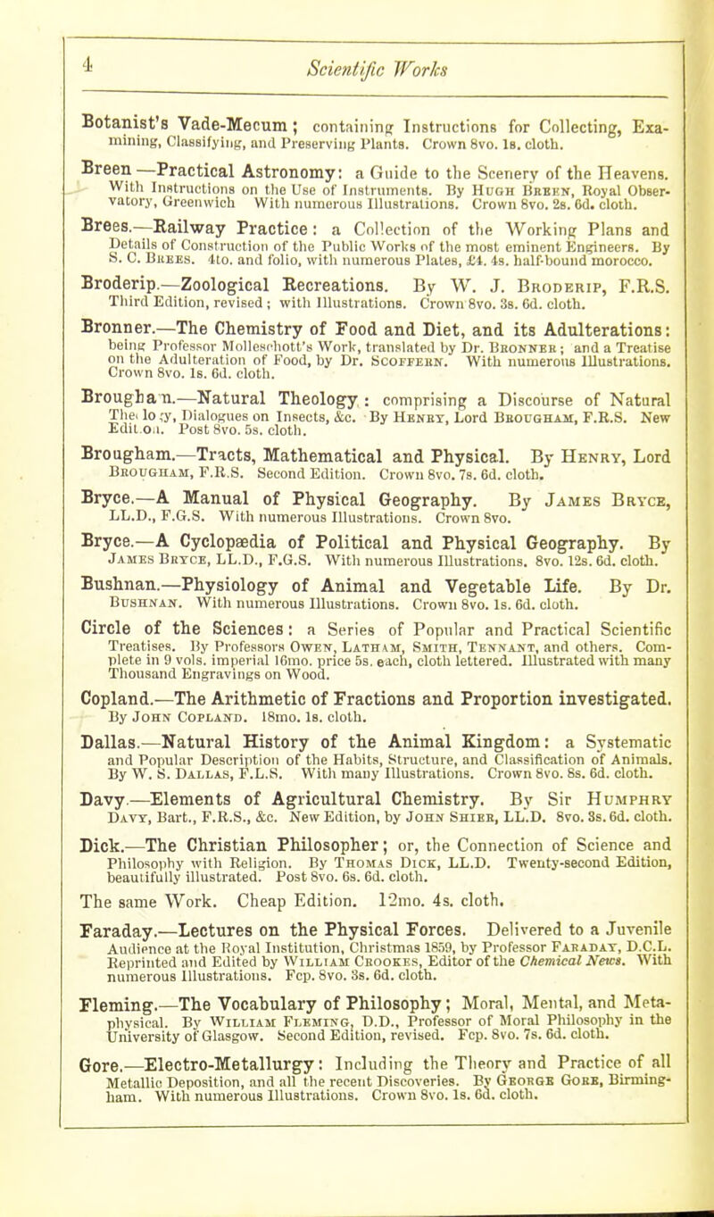 Botanist's Vade-Mecum; containing Instructions for Collecting, Exa- mining, Classifying, and Preserving Plants. Crown 8vo. Is. cloth. Breen—Practical Astronomy: a Guide to the Scenery of the Heavens. With Instructions on the Use of Inslruments. By Hugh Bbeen, Royal Obser- vatory, Greenwich With numerous Illustrations. Crown 8vo. 28. 6d. cloth. Brees.—Eailway Practice: a Collection of the Working Plans and Details of Construction of the Public Worlis of the most eminent Engineers. By S. C. BiiKEs. 4to. and folio, with numerous Plates, £4. 49. half-bound morocco. Broderip.—Zoological Recreations. By W. J. Broderip, F.R.S. Third Edition, revised ; with Illustrations. Crown 8vo. 38. 6d. cloth. Bronner.—The Chemistry of Food and Diet, and its Adulterations: being Professor Molleschott's Work, translated by Dr. Bhonnbr ; and a Treatise on the Adulteration of Food, by Dr. Bcofpebn. With numerous Illustrations. Crown 8vo. Is. 6d. cloth. Broughan.—Natural Theology : comprising a Discourse of Natural Thei lo ,'y, Dialogues on Insects, &c. By Henet, Lord Bbougham, F.R.S. New Edit.Oii. Post 8vo. 5s. cloth. Brougham.—Tracts, Mathematical and Physical. By Henry, Lord BjiouGnAM, F.R.S. Second Edition. Crown 8vo. 7s. 6d. cloth. Bryce.—A Manual of Physical Geography. By James Bryce, LL.D., F.G.S. With numerous Illustrations. Crown 8vo. Bryce.—A Cyclopaedia of Political and Physical Geography. By James Brtce, LL.D., F.G.S. With numerous lUustrations. 8vo. 12s. 6d. cloth. Bushnan.—Physiology of Animal and Vegetable Life. By Dr. BusHif AN. With numerous Illustrations. Crown 8vo. Is. 6d. cloth. Circle of the Sciences: a Series of Popular and Practical Scientific Treatises. By Professors Owen, Latham, Smith, Tennant, and other.!. Com- plete in 9 vols, imperial l6mo. price 5s. each, cloth lettered. Illustrated with many Thousand Engravings on Wood. Copland.—The Arithmetic of Fractions and Proportion investigated. By John Copland. 18mo. Is. cloth. Dallas.—Natural History of the Animal Kingdom: a Systematic and Popular Description of the Habits, Structure, and Classification of Animals. By W. S. Dallas, F.L.S. With many lUustrations. Crown 8vo. 8s. 6d. cloth. Davy.—^Elements of Agricultural Chemistry. By Sir Humphry Davt, Bart., F.R.S., &c. New Edition, by John Shiee, LL.D. 8vo. 3s. 6d. cloth. Dick.—The Christian Philosopher; or, the Connection of Science and Philosophy with Religion. By Thomas Dick, LL.D. Twenty-second Edition, beautifully illustrated. Post 8vo. 6s. 6d. cloth. The same Work. Cheap Edition. \2mo. 4s. cloth. Faraday.—Lectures on the Physical Forces. Delivered to a Juvenile Audience at the Royal Institution, Christmas 1859, by Professor Faradat, D.C.L. Reprinted and Edited by William Cbookes, Editor of the Chemical News. With numerous Illustrations. Fcp. 8vo. 3s. 6d. cloth. Fleming.—The Vocahulary of Philosophy; Moral, Mental, and Meta- physical. By William Fleming, D.D., Professor of Moral Philosophy in the University of Glasgow. Second Edition, revised. Fcp. 8vo. 7s. 6d. cloth. (Jore.—Electro-Metallurgy; Including the Theory and Practice of all Metallic Deposition, and all the recent Discoveries. By Geobge Gobb, Birming- ham. With numerous Illustrations. Crown 8vo. Is. 6d. cloth.