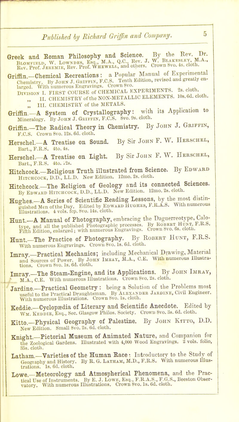 Greek and Koman Philosophy and Science By the Rev Dr. ^^^^^^^^^^ ^1-^ Griffin.—Chemical Recreations : a Popular Maniuil of Ex-penniental Chemistry. Uy John .1. (i.n. fix. K.C.S. Tenth Kdition. revised and greatly en- larged. \Vitli miineroiis En^raviiiKs. Crown 8vo. „„„„ „ , ,, l)n-isioN I. FIRST COURSE of CHEMICAL EXPERIMENTS 2s. cloth II. CHEMISTRY ot the NON-METALLIC ELEMENTS. 10b.Cd. cloth.  III. CHEMISTRY of the METALS. Griffin—A System of Crystallography: with its Application to Mineralogy. By John J. Gkifpin, F.C.S. 8vo. 'Js. cloth. Griffin.—The Radical Theory in Chemistry. By John J. Griffin, F.C.S. Crown Svo. 12s. 6d. cloth. Herschel.—A Treatise on Sound. By Sir John F. W. Herschel, Bart., F.R.S. Ito. 4s. Herschel.—A Treatise on Light. By Sir John F. W. Herschel, Bart., F.R.S. 4to. i2s. Hitchcock.—Religious Truth illustrated from Science. By Edward Hitchcock, D.D., LL.D. New Edition. 12mo. 2s. cloth. Hitchcock —The Religion of Geology and its connected Sciences. By Edwakd Hitchcock, D.D., LL.D. New Edition. 12mo. 2s. cloth. Huehes —A Series of Scientific Reading Lessons, by the most distin- iuished Men ofthe D.iy. Edited by Edwaed Hughes, F.R.A.S. With numerous Illustrations. 4 vols. fcp. Svo. Ms. cloth. Hunt —A Manual of Photography, embracing the Daguerreotype, Calo- tvue and all the published Photographic processes. By Robekt Hunt, F.K.b. Fifth Edition, enlarged; with numerous Engravings. Crown Svo. 6s. cloth. Hunt.—The Practice of Photography. By Robert Hunt, F.R.S. With numerous Engravings. Crown Svo. Is. 6d. cloth. Imrav—Practical Mechanics; inchiding Mechanical Drawing, Material and Sources of Power. By John Imbay, M.A., C.E. With numerous Illustra- tions. Crown Svo. Is. 6d. cloth. Imray.—The Steam-Engine, and its Applications. By John Imray, / M.A., C.E. With numerous Illustrations. Crown Svo. 2s. cloth. Jardine.—Practical Geometry: being a Sohition of the Problems most useful to the Practical Draughtsman. By Alexander Jakdine. CivU Engineer. With numerous Illustrations. Crown Svo. Is. cloth. Keddie.—Cyclopedia of Literary and Scientific Anecdote. Edited by Wm. Keddie, Esq., Sec. Glasgow Philos. Society. Crown Svo. 3s. 6d. cloth. Zitto.—Physical Geography of Palestine. By John Kitto, D.D. New Edition. Small Svo. 2s. 6d. cloth. Knight.—Pictorial Museum of Animated Nature, and Companion for the Zoological Gardens. Illustrated with 4,000 Wood Engravings. 2 vols, folio, .353. cloth. Latham.—Varieties of the Human Race: Introductory to the Study of Geogiaphy and History. By E. G. Latham, M.D., F.R.S. W'ith numerous lUus- trations. Is. Cd. cloth. I,owe. Meteorology and Atmospherical Phenomena, and the Prac- tical Use of Instruments. By E. J. Lowe, Esq., F.R.A.S., F.G.S., Beeston Obser- vatory. With numerous Illustrations. Crown Svo. Is. 6d. cloth.