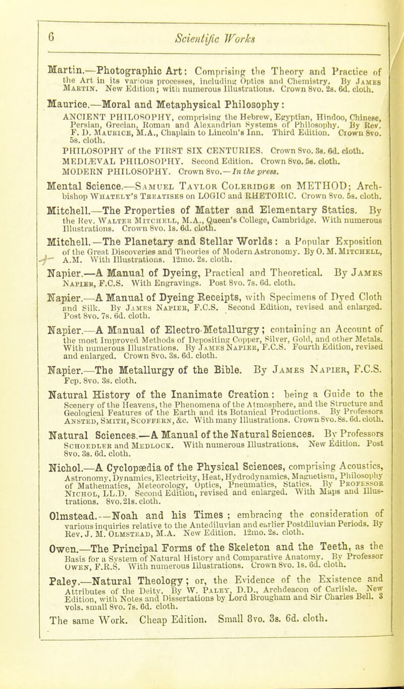 Martin.—Photographic Art: Comprising tlie Theory and Practice of the Art in its var ous processes, iiicludini; Optics and Cliemistry. By James MARTiif. New Edition; with numerous lUustratious. Crown 8vo. 2s. 6d. clolli. Maurice.—Moral and Metaphysical Philosophy: ANCIENT PHILOSOPHY, comprising the Hebrew, Epj^ptian, Hindoo, Chinese, Persian, Grecian, Roman and Alexaiidrum Systems of Philosopliy. Uy Itev. P. D. Mauuice, M.A., Chaplaiii to Lincoln's Inn. Third Edition. Crown 8vo. 58. cloth. PHILOSOPHY of the FIRST SIX CENTURIES. Crown 8vo. Ss. 6(1. cloth. MEDIAEVAL PHILOSOPHY. Second Edition. Crown 8vo. 58. cloth. MODERN PHILOSOPHY. Crown 8vo. —In ZAe press. Mental Science.—Samuel Taylor Coleridge on METHOD; Arch- bishop Whatelt's Tbeatises on LOGIC and RHETORIC. Crown 8vo. 5s. cloth. Mitchell.—The Properties of Matter and Elementary Statics. By the Kev. Walter Mitchell, M.A., Queen's College, Cambridge. With numeroiis Illustrations. Crown 8vo. Is. 6d. cloth. Mitchell.—The Planetary and Stellar Worlds : a Popular Exposition of the Great Discoveries and Tlieories of Modern Astronomy. By 0. M. Mitchell, ■j-^ A.M. With Illustrations. L2mo. 2s. cloth. Napier.—A Manual of Dyeing, Practical and Theoretical. By James Napiek, F.C.S. With Engravings. Post 8vo. 7s. 6d. cloth. Uapier.^—A Manual of Dyeing Eeceipts, with Specimens of Dyed Cloth and Silk. By James Napiee, F.C.S. Second Edition, revised and enlarged. Post 8vo. 7s. 6d. cloth. Napier.—A Manual of Electro Metallurgy; containing an Account of the most Improved Methods of Depositing; Copiier, Silver, Gold, and other Metals. With numerous Illustrations. By Ja.mes Napiek, F.C.S. Foui'th Edition, revised and enlarged. Crown 8vo. 3s. 6d. cloth. Napier.—The Metallurgy of the Bible. By James Napier, F.C.S. Fcp. 8vo. 3s. cloth. Natural History of the Inanimate Creation: Ijeingr a Guide to the Scenery of the Heavens, the Phenomena of the Atmosphere, and the Structure and Geological Feat\ires of the Earth and its Botanical Productions. By Professors Ansted, Smith, Scofpern, &o. With many Illustrations. Crown 8vo. 8s. 6d. cloth. Natural Sciences.—A Manual of the Natural Sciences. By Professors ScHOEDLEK and Medlock. With numerous Illustrations. New Edition. Post 8vo. 3s. 6d. cloth. Nichol.—A Cyclopaedia of the Physical Sciences, comprising Acoustics, Astronomy, Dynamics,Electricity, Heat, Hydrodynamics, Magnetism, Philosophy of Mathematics, Meteorology, Optics, Pneumatics, Statics By Profe^ssor Nichol, LL.D. Second Edition, revised and enlarged. With Maps and Illus- trations. 8vo.21s.cloth. Olmstead. — Noah and his Times ; embracing the consideration of varions inquiries relative to the Antediluvian and earlier Postdiluvian Periods. By Rev. J. M. Olmstead, M.A. New Edition. 12mo. 2s. cloth. Owen.—The Principal Porms of the Skeleton and the Teeth, as the Basis for a System of Natural History and Compar.ative Anatomy. By Professor OWEN, F.R.S. With numerous Illustrations. Crown 8vo. Is. 6d. cloth. Paley.—Natural Theology; or, the Evidence of the Existence and Attributes of the Deity. By W. Palet, D.D., Archdeacon of Carlisle. New Edition, with Notes and Dissertations by Lord Brougham and bir Charles Bell. 8 vols, small 8vo. 7s. 6d. cloth. The same Work. Cheap Edition. Small 8vo. 3s. 6d. cloth.