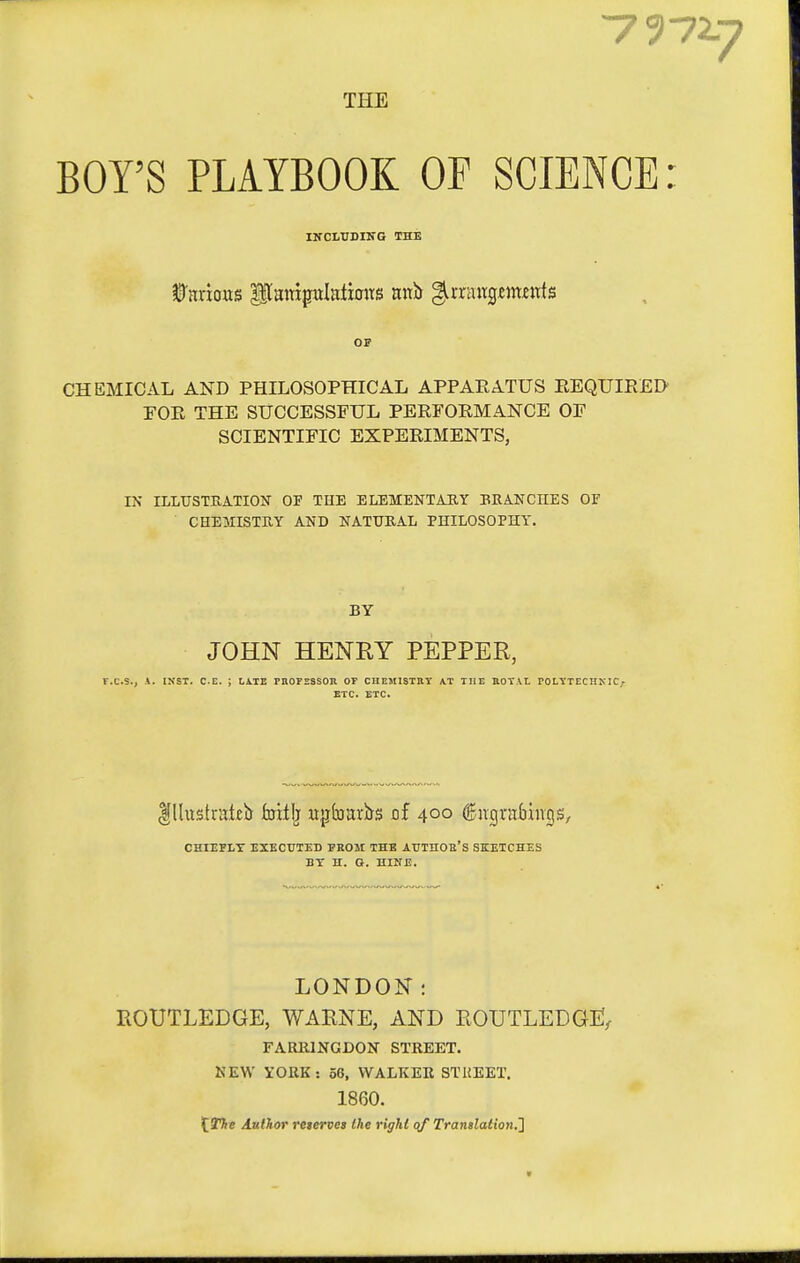 7972-7 THE BOY'S PLAYBOOK OF SCIENCE INCLUDING THE OS CHEMICAL AND PHILOSOPHICAL APPARATUS EEQUIRED rOE THE SUCCESSFUL PERFORMANCE OF SCIENTIFIC EXPERIMENTS, IN ILLITSTEATION OF THE ELEMENTARY ERANCHES OF CHEMISTUY AND NATURAL PHILOSOPHY. BY JOHN HENRY PEPPER, r.C.S., A. INST. C.E. ; LiTE PROFSSSOR OT CHEMISTBT AT THE KOTAL ^OL\•TECH^•IC^ ETC. ETC. CHIEFLY EXECUTED FROM THE AUTHOR'S SKETCHES BY H. O. HINE. LONDON: ROUTLEDGE, WARNE, AND ROUTLEDGE^ FARRINGDON STREET. KEW YORK: 58, WALKER STREET. 1860. X.The Author j'eterves the right of Translation.^