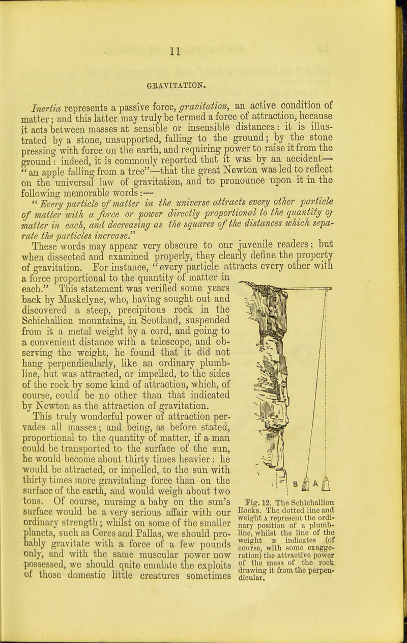 GBAYITATION. Inertia represents a passive force, gravitation, an active condition of matter; and this latter may truly be termed a force of attraction, because it acts between masses at sensible or insensible distances: it is illus- trated by a stone, unsupported, faUing to the ground; by the stone pressing with force on the earth, and requiring power to raise it from the ground: indeed, it is commonly reported that it was by an accident—  an apple falling from a tree—that the great Newton was led to reflect on the universal law of gravitation, and to pronounce upon it in the foUomng memorable words:— Eceri/ particle of matter in the universe attracts every other particle of matter 'with a force or power directly proportional to the quantity qj matter in each, and decreasing as the squares of the distances which sepa- rate the particles increase. These words may appear very obscure to our juvenile readers; but when dissected and examined properly, they clearly define the property of gravitation. For instance,  every particle attracts every other with a force proportional to the quantity of matter in each. This statement was verified some years back by Maskelyne, who, having sought out and discovered a steep, precipitous rock in the SchichaUion mountains, in Scotland, suspended from it a metal weight by a cord, and going to a convenient distance with a telescope, and ob- serving the weight, he found that it did not hang perpendiculaiiy, like an ordinary plumb- line, but was attracted, or impelled, to the sides of the rock by some kind of attraction, which, of course, could be no other than that indicated by Newton as the attraction of gravitation. This truly wonderful power of attraction per- vades aU masses; and being, as before stated, proportional to the quantity of matter, if a man could be transported to the surface of the sun, he would become about thirty times heavier: he would be attracted, or impelled, to the sun with thirty times more gravitating force than on the surface of the earth, and would weigh about two tons. Of course, nursing a baby on the sun's surface would be a very serious affair with our ordinary strength; whilst on some of the smaller planets, such as Ceres and Pallas, we should pro- bably gravitate with a force of a few pounds only, and with the same muscular power now possessed, we should quite emulate the exploits of those domestic little creatures sometimes Fig. 12. The Schichallion Eocks. The dotted line and weight A represent the ordi- nary position of a plumb- line, whilst the line of the weiglit B indicates (of course, with some exagge- ration) the attractive power of the mass of the rock drawing it from the perpen- dicular.