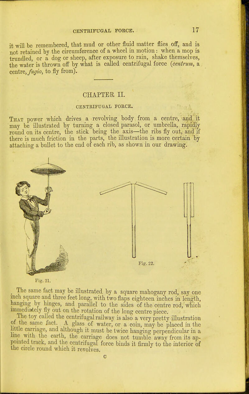 it will be remembered, that mud or other fluid matter flies off, and is not retained by the circumference of a wheel in motion: when a mop is trundled, or a dog or sheep, after exposure to rain, shake themselves, the water is thrown off by what is called centrifugal force {centrum, a centre, fuffio, to fly from). CHAPTER II. CENTRIFUGAL FORCE. That power which drives a revolviag body from a centre, and'it may be illustrated by turning a closed parasol, or umbrella, rapidly- round on its centre, the stick being the axis—the ribs fly out, and if there is much friction in the parts, the illustration is more certain by attaching a bullet to the end of each rib, as shown in our drawing. _ The same fact may be illustrated by a square mahogany rod, say one mch square and three feet long, with two flaps eighteen inches in length, hanging by hmges, and parallel to the sides of the centre rod, which immedia-tely fly out on the rotation of the long centre piece. The toy called the centrifugal railway is also a very pretty illustration ot the same fact. A glass of water, or a coin, may be placed in the little carriage, and although it must be twice hanging perpendicular in a line with the earth, the carriage does not tumble away from its ap- pointed track, and the centrifugal force binds it firmly to the interior of the circle round winch it revolves. c