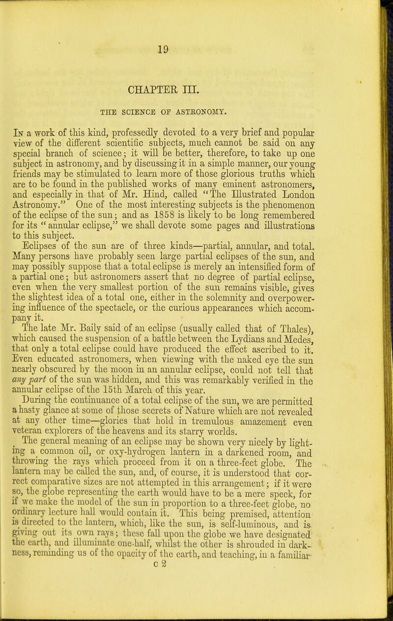 CHAPTER in. THE SCIENCE OF ASTEONOMY. In a work of this kind, professedly devoted to a very brief and popular view of the different scientific subjects, much cannot be said on any special branch of science; it will be better, therefore, to take up one subject in astronomy, and by discussing it in a simple manner, our young friends may be stimulated to learn more of those glorious truths which are to be found in the published works of many eminent astronomers, and especially in that of Mr. Hind, called  The Illustrated London Astronomy. One of the most interesting subjects is the phenomenon, of the eclipse of the sun; and as 1858 is likely to be long remembered for its  annular eclipse, we shall devote some pages and illustrations to this subject. Eclipses of the sun are of three kinds—partial, annular, and total. Many persons have probably seen large partial eclipses of the sun, and may possibly suppose that a total eclipse is merely an iatensified form of a partial one; but astronomers assert that no degree of partial eclipse, even when the very smallest portion of the sun remains visible, gives the slightest idea of a total one, either in the solemnity and overpower- ing influence of the spectacle, or the cmious appearances which accom- pany it. The late Mr. Baily said of an eclipse (usually called that of Thales), which caused the suspension of a battle between the Lydians and Medes, that only a total eclipse could have produced the effect ascribed to it. Even educated astronomers, when viewing with the naked eye the sun nearly obscured by the moon in an annular eclipse, could not tell that any part of the sun was hidden, and this was remarkably verified in the annular eclipse of the 15th March of this year. During the continuance of a total eclipse of the sun, we are permitted a hasty glance at some of those secrets of Natui-e which are not revealed at any other time—glories that hold in tremulous amazement even veteran explorers of the heavens and its starry worlds. The general meaning of an eclipse may be shown very nicely by light- ing a common oil, or oxy-hydrogen lantern in a darkened room, and throwing the rays which proceed from it on a three-feet globe. The lantern may be called the sun, and, of course, it is understood that cor- rect comparative sizes are not attempted in this arrangement; if it were so, the globe representing the earth would have to be a mere speck, for if we make the model of the sun in proportion to a three-feet globe, no ordinary lecture hall would contain it. This being premised, attention IS durected to the lantern, which, lilce the sun, is self-luminous, and is- giving out its own rays; these fall upon the globe we have designated the earth, and illuminate one-half, whilst the other is shrouded in dark- ness, reminding us of the opacity of the earth, and teaching, in a familiar- c 2