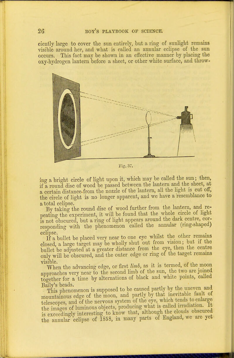 ciently large to cover tlie sun entirely, but a ring of sunlight remams visible around her, and what is called an annular eclipse of the sun occurs. This fact may be shown in an effective manner by placing the oxy-hydrogen lantern before a sheet, or other white surface, and throw- Fig. 37. ing a bright circle of light upon it, which may be called the sun; then, if a round disc of wood be passed between the lantern and the sheet, at a certain distance-from the nozzle of the lantern, all the Hght is cut off, the circle of light is no longer apparent, and we have a resemblance to a total eclipse. „ t . j By taking the round disc of wood further from the lantern, and re- peating the experiment, it will be found that the whole cn-cle of light IS not obscured, but a ring of light appears around the dark centre, cor- responding with the phenomenon caUed the annular (rmg-shaped) 6CllT)SC • If a bullet be placed very near to one eye whUst the other remains closed, a large target may be wholly shut out from vision; but it the bullet be adiusted at a greater distance from the eye then the centre only win be obscured, and the outer edge or ring of the target remams men the advancing edge, or first limb, as it is termed, of the moon approaches very near to the second Hmb of the sun, the two are joined together for a time by alternations of black and white points, caUed T^his phenomenon is supposed to be caused partly by the uneven and mountainous edge of the moon, and partly by that .inevitable fault of telescopes, and of the nervous system of the eye,_ which tends to enlarge the images of luminous objects, producing what is called irradiation, it i exceedingly interesting to know that, although he clouds obscui-ed L annula? eclipse of 1858, in many parts of England, we ai-e yet