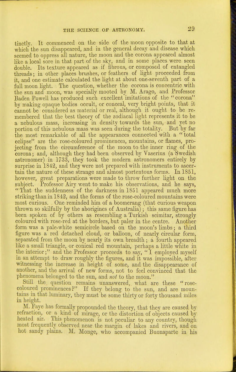 tinctly. It commenced on the side of the moon opposite to that at which the sun disappeared, and in the general decay and disease which seemed to oppress all nature, the moon and the corona appeared almost like a local sore in that part of the sky, and in some places were seen double. Its texture appeared as if fibrous, or composed of entangled threads; in other places brushes, or feathers of light proceeded from it, and one estimate calculated the light at about one-seventh part of a fuU moon light. The question, whether the corona is concentric with the sun and moon, was specially mooted bjr M. Arago, and Professor Baden Powell has produced such excellent imitations of the  corona by making opaque Dodies occult, or conceal, very bright points, that it cannot be considered as material or real, although it ought to be re- membered that the best theory of the zodiacal light represents it to be a nebulous mass, increasing in density towards the sun, and yet no portion of this nebulous mass was seen during the totality. But by far the most remarkable of all the appearances connected with a  total eclipse are the rose-coloured prominences, mountains, or flames, pro- jecting from the circumference of the moon to the inner ring of the corona; and, although they had been observed by Vaserius (a Swedish astronomer) in 1733, they took the modern astronomers entirely by surprise in 1842, and they were not prepared with instruments to ascer- tain the nature of these strange and almost portentous forms. In 1851, however, great preparations were made to throw further light on the subject. Professor Airy went to make his observations, and he says, That the suddenness of the darkness in 1851 appeai-ed much more striking than in 1842, and the forms of the rose-coloured mountains were most curious. One reminded him of a boomerang (that curious weapon thrown so skilfully by the aborigines of Australia); this same figure nas been spoken of by others as resembling a Turkish scimitar, strongly coloured with rose-red at the borders, but paler in the centre. Another form was a pale-white semicu-cle based on the moon's Limbs; a tliird figure was a red detached cloud, or balloon, of nearly circular form, separated from the moon by nearly its own breadth; a fourth appeared like a small triangle, or conical red mountain, perhaps a little white in the interior; and the Professor proceeds to say,  I employed myself in. an attempt to draw roughly the figures, and it was impossible, after ■witnessing the increase in lieight of some, and the disappearance of another, and the arrival of new forms, not to feel convinced that the phenomena belonged to the sun, and twi to the moon. Still the question remains unanswered, what are these rose- coloured prominences? If they belong to the sun, and are moun- tains in that lummary, they must be some thirty or forty thousand miles in height. M. Paye has formally ])ropounded the theory, that they are caused by refraction, or a kind ot mirage, or the distortion of objects caused by heated air. This phenomenon is not peculiar to any country, though most frequently observed near the margin of lakes and rivers, and on hot sandy plains. M. Monge, who accompanied Buonaparte in his
