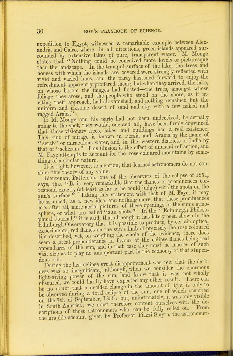 expedition to EgyiJt, witnessed a remarkable example between Alex- andria and Caii'o, where, in all directions, green islands appeared sur- rounded by extensive lakes of pure, transparent water. M. Monge states that Nothing could be conceived more lovely or picturesque than the landscape. In the tranquil surface of the lake, the trees and houses with wliich the islands are covered were strongly reflected with vivid and varied hues, and the party hastened forward to enjoy the refreshment apparentlv proffered them; but when they arrived, the lake, on whose bosom the images had floated—the trees, amongst whose foliage they arose, and the people who stood on the shore, as if m- viting their approach, had all vanished, and nothing remamed but the uniform and irksome desert of sand and sky, with a few naked and raggedAra^s. ^^^^^ ^^^^ undeceived, by actually going to the spot, they would, one and all, have been firmly convmced that these visionary trees, lakes, and buildings had a real existence This kind of mirage is known in Persia and Arabia by the name ot serab or miraculons water, and in the western districts ot India by that of « scheram. This illusion is the effect of unusual refraction, and M. Eaye attempts to account for the rose-coloured mountains by some- thina: of a similar nature. j j. It is right, however, to mention, that learned astronomers do not con- sider this theory of any value, r o^fTfiRT Lieutenant Patterson, one of the observers of the eclipse ot 1851, says, that It is very remarkable that the flames or prominences cor- respond exactly (at least as far as he could judge) with the spots on the suSs surface. Taking this statement with that of M. Paye, it may be assumed, as a newldea, and nothing more, that these prominences are after all, mere aerial pictures of these openmgs in the sun s atmo- sphere or what are caUed  sun spots. In the  Bdmbui-gh Philoso- pCl Journal, it is said, that although it has lately been shown m the Ebui-ghOb ervatory that it is possi1)le to produce, by certam optica^ expeiimfnts, red flames on the sun's bmb of precisely the rose-coloui-ed SeTcrS vet on weighing the whole of the evidence, there does sSm a g eat p?^^^^^^^^^ m favour of the eclipse flames being red appTndales of the sun, and in that ease they must be masses o such vast size as to play no Unimportant part in the economy ot that stupen- %'u?bg the last eclipse great disappointment was felt that the dark- ness was so insignificant,%lthongh, when we consider the enormou^ EStXint power of the sun, and know that it was not whoUy oCed weCld hardly have expected any other result There can be no doubt that a deciid change in the amount o b^ht is only to be observed during a total eclipse of the sun, one of w^uch occur ed on the 7tli of September, 1858 ; but, unfortunately, it was only sible Si South America • we must therefore content ourselves with tlic de- Srintbns oT those astronomers who can be fully relied on. Prom trgrS^c account given by Professor Piazzi Smyth, the astronomer-